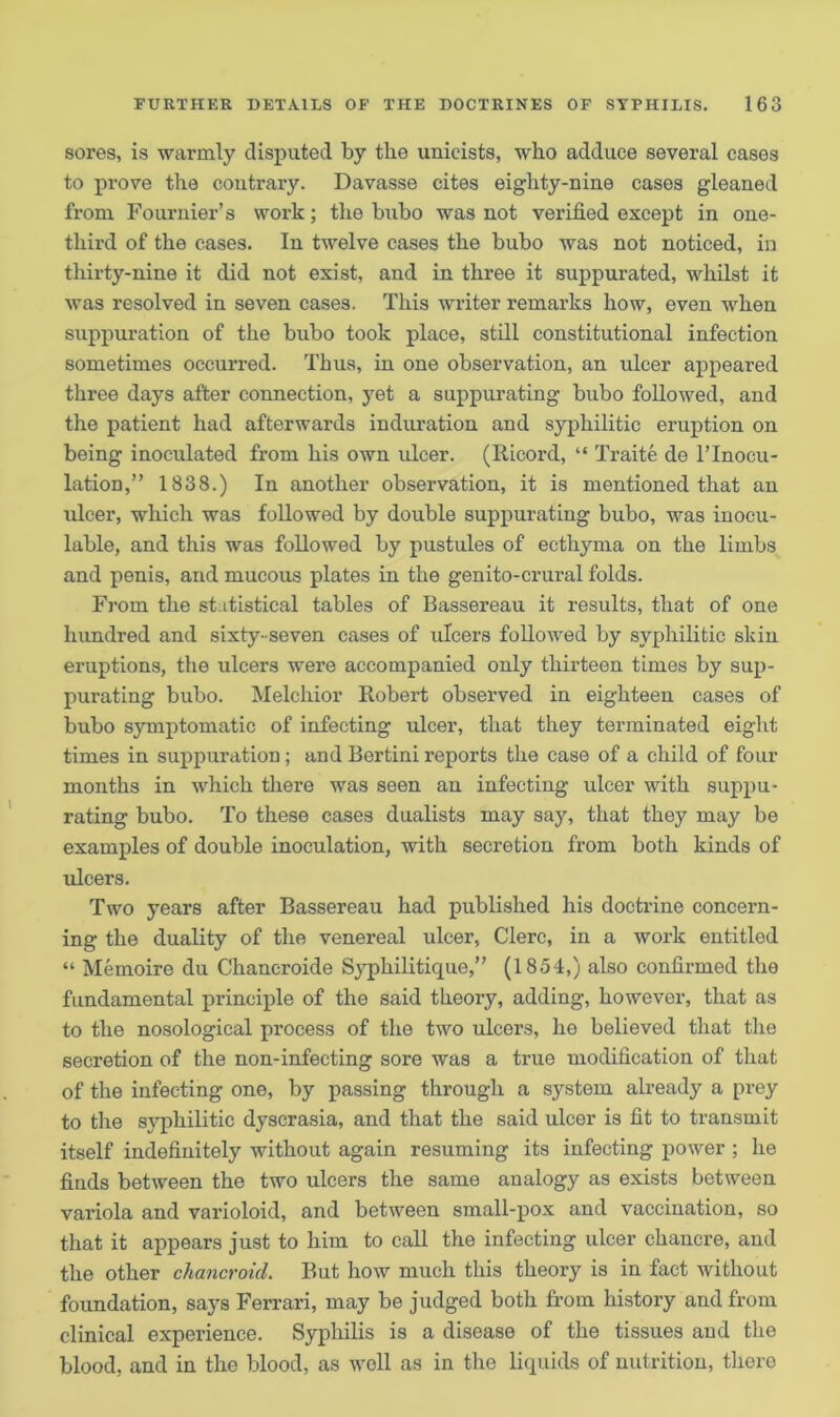 sores, is warmly disputed by the unieists, who adduce several cases to prove the contrary. Davasse cites eighty-nine cases gleaned from Fournier’s work; the bubo was not verified except in one- third of the cases. In twelve cases the bubo was not noticed, in thirty-nine it did not exist, and in three it suppurated, whilst it was resolved in seven cases. This writer remarks how, even when suppuration of the bubo took place, still constitutional infection sometimes occurred. Thus, in one observation, an ulcer appeared three days after connection, yet a suppurating bubo followed, and the patient had afterwards induration and syphilitic eruption on being inoculated from his own ulcer. (Ricord, “ Traite de l’lnocu- lation,” 1838.) In another observation, it is mentioned that an ulcer, which was followed by double suppurating bubo, was inocu- lable, and this was followed by pustules of ecthyma on the limbs and penis, and mucous plates in the genito-crural folds. From the statistical tables of Bassereau it results, that of one hundred and sixty-seven cases of ulcers followed by syphilitic skin eruptions, the ulcers were accompanied only thirteen times by sup- purating bubo. Melchior Robert observed in eighteen cases of bubo symptomatic of infecting ulcer, that they terminated eight times in suppuration; and Bertini reports the case of a child of four months in which there was seen an infecting ulcer with suppu- rating bubo. To these cases dualists may say, that they may be examples of double inoculation, with secretion from both kinds of ulcers. Two years after Bassereau had published his doctrine concern- ing the duality of the venereal ulcer, Clerc, in a work entitled “ Memoire du Chancroide Syphilitique,” (1854,) also confirmed the fundamental principle of the said theory, adding, however, that as to the nosological process of the two ulcers, ho believed that the secretion of the non-infecting sore was a true modification of that of the infecting one, by passing through a system already a prey to the syphilitic dyscrasia, and that the said ulcer is fit to transmit itself indefinitely without again resuming its infecting power ; he finds between the two ulcers the same analogy as exists between variola and varioloid, and between small-pox and vaccination, so that it appears just to him to call the infecting ulcer chancre, and the other chancroid. But how much this theory is in fact without foundation, says Ferrari, may be judged both from history and from clinical experience. Syphilis is a disease of the tissues and the blood, and in the blood, as well as in the liquids of nutrition, thoro