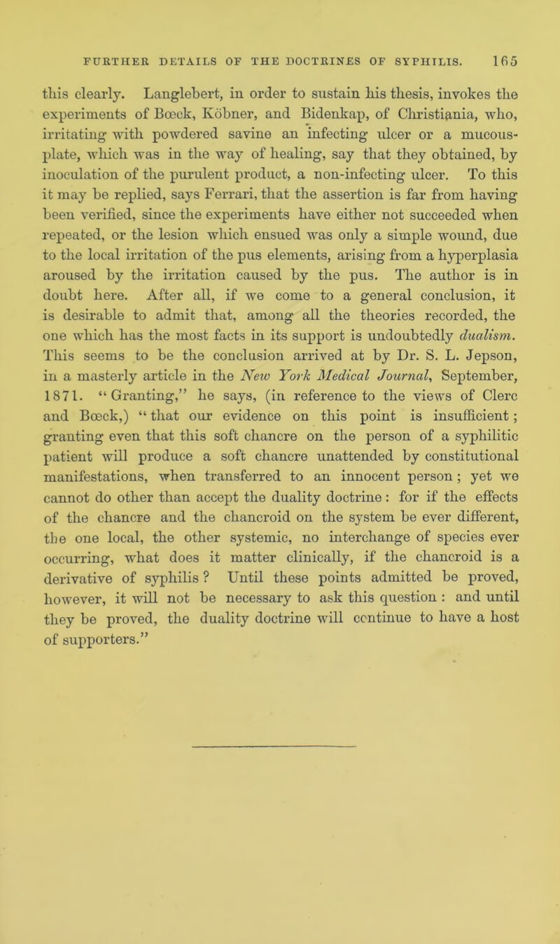 tliis clearly. Langlebert, in order to sustain. Ms thesis, invokes tlie experiments of Boeek, Kobner, and Bidenkap, of Christiania, who, irritating with powdered savine an infecting ulcer or a mucous- plate, which was in the way of healing, say that they obtained, by inoculation of the purulent product, a non-infecting ulcer. To this it may be replied, says Ferrari, that the assertion is far from having been verified, since the experiments have either not succeeded when repeated, or the lesion which ensued was only a simple wound, due to the local irritation of the pus elements, arising from a hyperplasia aroused by the irritation caused by the pus. The author is in doubt here. After all, if we come to a general conclusion, it is desirable to admit that, among all the theories recorded, the one which has the most facts in its support is undoubtedly dualism. This seems to be the conclusion arrived at by Dr. S. L. Jepson, in a masterly article in the New York Medical Journal, September, 1871. “Granting,” he says, (in reference to the views of Clerc and Bceck,) “ that our evidence on this point is insufficient; granting even that this soft chancre on the person of a syphilitic patient will produce a soft chancre unattended by constitutional manifestations, when transferred to an innocent person; yet we cannot do other than accept the duality doctrine: for if the effects of the chancre and the chancroid on the system be ever different, the one local, the other systemic, no interchange of species ever occurring, what does it matter clinically, if the chancroid is a derivative of syphilis ? Until these points admitted be proved, however, it will not be necessary to ask this question : and until they be proved, the duality doctrine will continue to have a host of supporters.”