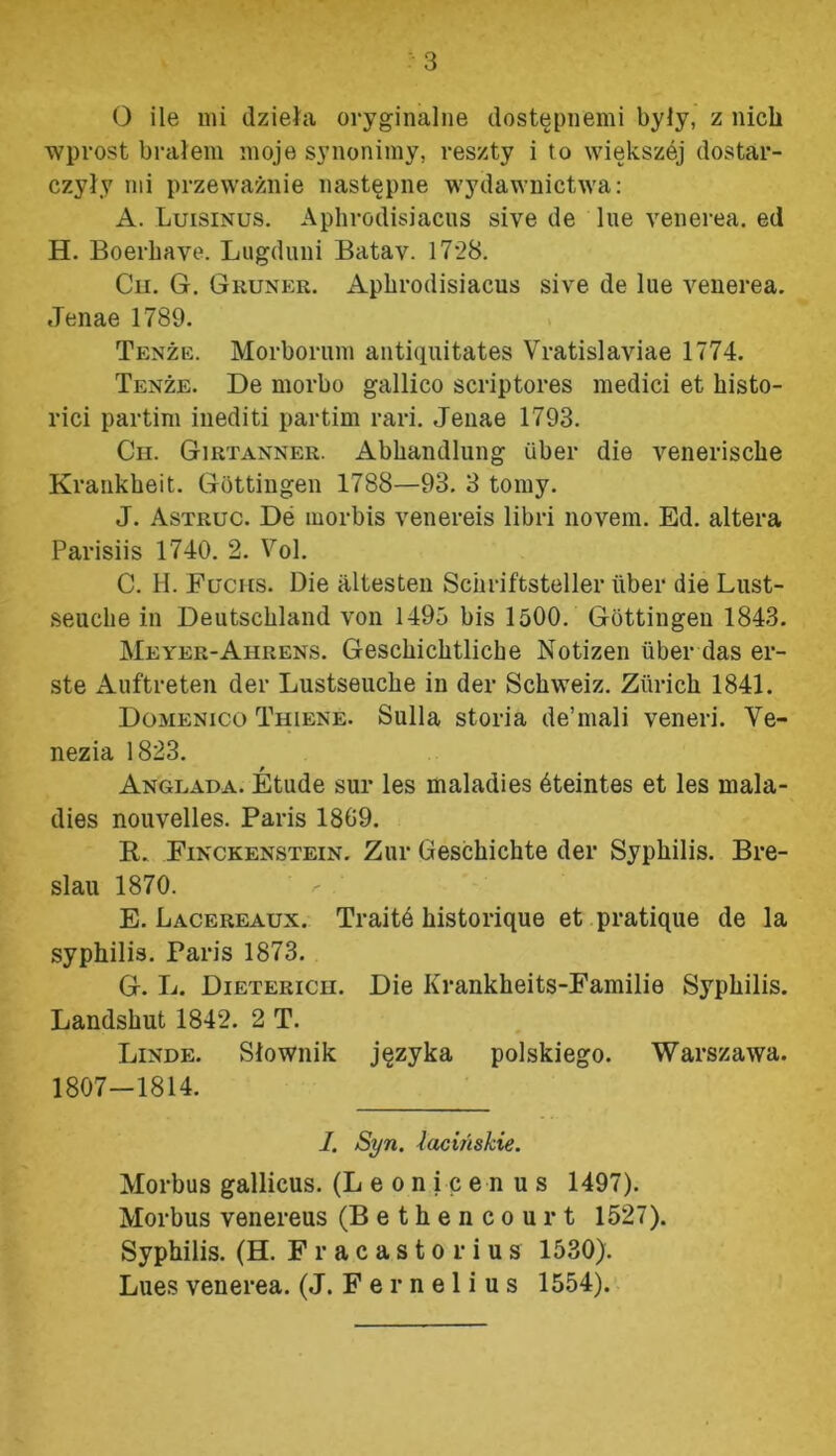 wprost brałem moje synonimy, reszty i to większej dostar- czyły mi przeważnie następne wydawnictwa: A. Luisinus. Aphrodisiacus sive de lue yenerea. ed H. Boerhaye. Lugduni Batav. 1728. Cu. G. Gruner. Aphrodisiacus sive de lue yenerea. Jenae 1789. Tenże. Morborum antiąuitates Vratislaviae 1774. Tenże. De morbo gallico scriptores medici et histo- rici partim inediti partim rari. Jenae 1793. Cii. Girtanner. Abhandlung uber die yenerische Krankheit. Gottingen 1788—93. 3 tomy. J. Astruc. De morbis yenereis libri novem. Ed. altera Parisiis 1740. 2. Vol. C. H. Fucus. Die altesten Sciiriftsteller tiber die Lust- seuclie in Deutschland von 1495 bis 1500. Gottingen 1843. Meyer-Ahrens. Geschichtlicbe Notizen uber das er- ste Auftreten der Lustseuche in der Schweiz. Zlirich 1841. Domenico Thiene. Sulla storia de1 mali yeneri. Ve- nezia 1823. Anglada. Etude sur les maladies śteintes et les rnala- dies nouyelles. Paris 1809. K. Finckenstein. Zur Geschichte der Syphilis. Bre- slau 1870. E. Lacereaun. Traite historiąue et pratiąue de la syphilis. Paris 1873. G. L. Dietericii. Die Krankheits-Familie Syphilis. Landshut 1842. 2 T. Linde. Słownik języka polskiego. Warszawa. 1807—1814. I. Syn. łacińskie. Morbus gallicus. (Leonicen u s 1497). Morbus yenereus (Bethencourt 1527). Syphilis. (H. F r a c a s t o r i u s 1530). Lues yenerea. (J. F e r n e 1 i u s 1554).