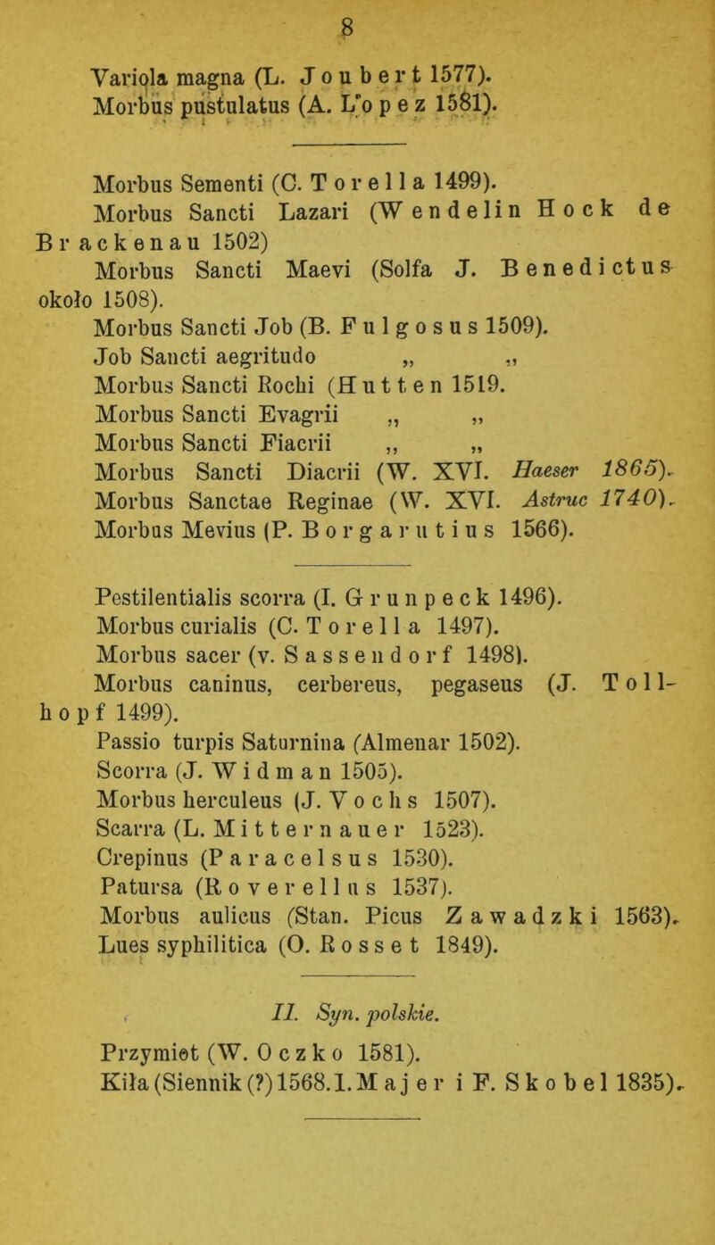 Variola magna (L. J o u b e r t 1577). Morbus pustulatus (A. L'o p e z 1581). Morbus Sementi (C. T o r e 11 a 1499). Morbus Sancti Lazari (Wendelin Hock de Br ackenau 1502) Morbus Sancti Maevi (Solfa J. Benedictus około 1508). Morbus Sancti Job (B. F u 1 g o s u s 1509). Job Sancti aegritudo „ „ Morbus Sancti Rochi (H u 11 e n 1519. Morbus Sancti Evagrii „ „ Morbus Sancti Fiacrii „ „ Morbus Sancti Diacrii (W. XVI. Haeser 1865), Morbus Sanctae Reginae (W. XVI. Astruc 1740), Morbas Mevius (P. Borgarutius 1566). Pestilentialis scorra (I. Grunpeck 1496). Morbus curialis (C. T o r e 11 a 1497). Morbus sacer (v. Sassendorf 1498). Morbus caninus, cerbereus, pegaseus (J. T o 11- h o p f 1499). Passio turpis Saturnina (Almenar 1502). Scorra (J. W i d m a n 1505). Morbus herculeus (J. V o c li s 1507). Scarra (L. M i 11 e r n a u e r 1523). Crepinus (Paracelsus 1530). Patursa (R o v e r e 11 u s 1537). Morbus aulicus (Stan. Picus Zawadzki 1563). Lues syphilitica (O. R o s s e t 1849). II. Syn. polskie. Przymiot (W. Oczko 1581). Kiła (Siennik (?) 1568. l.Maj er i F. Sko bel 1835).