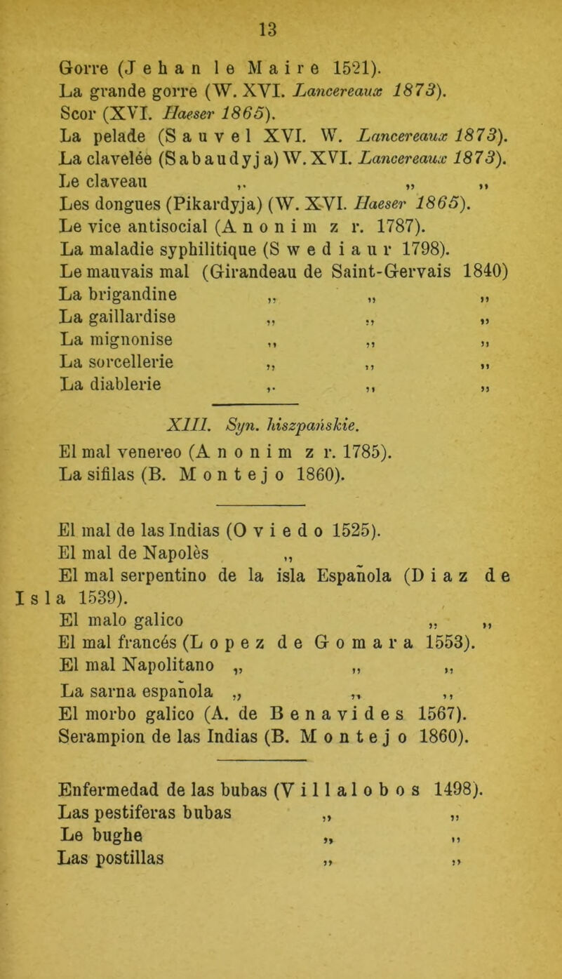 Gorre (J e h a n 1 e M a i r e 1521). La grandę gorre (W. XVI. Lancereaua: 1873). Scor (XVI. Ilaeser 1865). La pelade (S a u v e 1 XVI. W. Lancereaux 1873). La clavelee (S a b a u d y j a) W. XVI. Lancereaux 1873). Le claveau „ ,, Les dongues (Pikardyja) (W. XVI. Ilaeser 1865). Le vice antisocial (Anonim z r. 1787). La maladie syphilitiąue (S w e d i a u r 1798). Le mauvais mai (Girandeau de Saint-Gervais 1840) La brigandine „ „ „ La gaillardise „ ., „ La mignonise ,, „ „ La sorcellerie „ ,, ,, La diablerie ,. ,, „ XIII. Syn. hiszpańskie. El mai venereo (Anonim z r. 1785). La sifilas (B. Montejo 1860). El mai de las Indias (O v i e d o 1525). El mai de Napoles „ El mai serpentino de la isla Espanola (D i a z de Isla 1539). El mało galico „ „ El mai francós (Lopez de Gomara 1553). El mai Napolitano „ „ „ La sarna espanola „ „ ,, El morbo galico (A. de Benavides 1567). Serampion de las Indias (B. Montejo 1860). Enfermedad de las bubas (V i 11 a 1 o b o s 1498). Las pestiferas bubas „ „ Le bughe „ Las postillas „ „