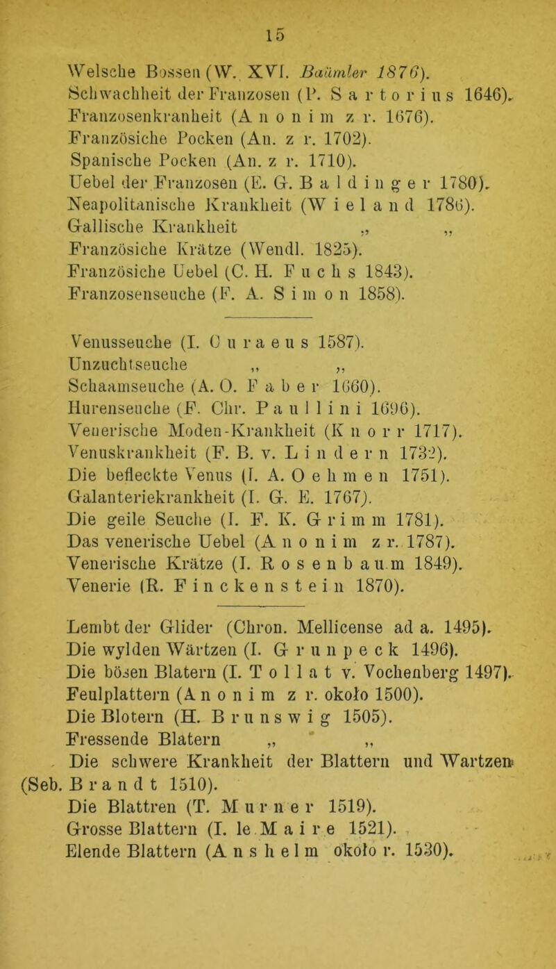 Welsche Bosseti (W. XYI. Batimler 1870). Schwachheit der Franzosen (P. S a r t o r i u s 1646). Franzosenkranheit (A n o n i m z r. 1676). Franzosiche Pocken (Au. z r. 1702). Spanische Pocken (Ali. z r. 1710). Uebel der Franzosen (E. G. B a 1 d i n g e r 1780). Neapolitanische Kranklieit (W i e 1 a n d 1780). G-alliscke Kranklieit ,, Franzosiche Krlttze (Wendl. 1825). Franzosiche Uebel (C. H. P n c h s 1843). Franzosensenche (E. A. Simo n 1858). Venusseuche (I. O uraeus 1587). Unzuchtseuche „ „ Schaamseuche (A. O. F a b e r 1660). Hurenseuche (F. Chr. P a u 1 1 i n i 1696). Yenerische Moden-Kranklieit (K n o r r 1717). Venuskranklieit (F. B. v. L i n d e r n 1732). Die befleckte Yenus (U A. O e li m e n 1751). Galanteriekrankheit (I. G. E. 1767). Die geile Seuclie (I. F. K. Grimm 1781). Das yenerische Uebel (A no ni m z r. 1787). Yenerische Krittze (I. R o s e n b au.m 1849). Yenerie (R. Finckenstein 1870). Lembt der Glider (Chroń. Mellicense ad a. 1495). Die wylden Wartzen (I. G r u n p eck 1496). Die bosen Blatem (I. T o 1 1 a t v. Vochenberg 1497). Feulplattern (Anonim z r. około 1500). Die Blotern (H. Brunswig 1505). Fressende Blatem „ J „ Die schwere Kranklieit der Blattern und Wartzen- (Seb. Brandt 1510). Die Blattren (T. M u r n e r 1519). Grosse Blattern (I. le M a i r e 1521). Elende Blattern (A n s h e 1 m około r. 1530).