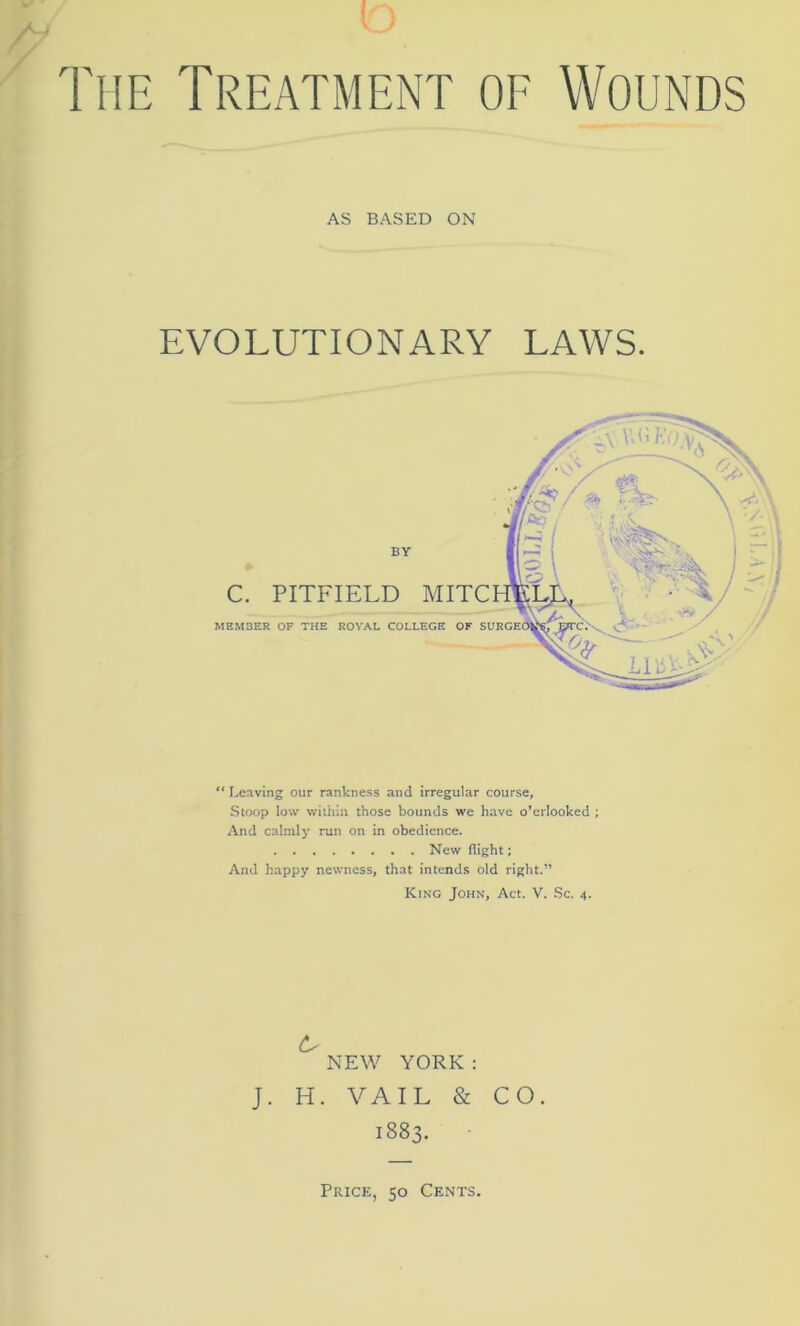 The Treatment of AS BASED ON Wounds EVOLUTIONARY LAWS. BY C. PITFIELD MITC MEMBER OF THE ROYAL COLLEGE OF “ Leaving our rankness and irregular course, Stoop low within those bounds we have o’crlooked ; And calmly run on in obedience. New flight; And happy newness, that intends old right.” King John, Act. V. Sc. 4. NEW YORK : J. H. VAIL & CO. 1883. Price, 50 Cents.