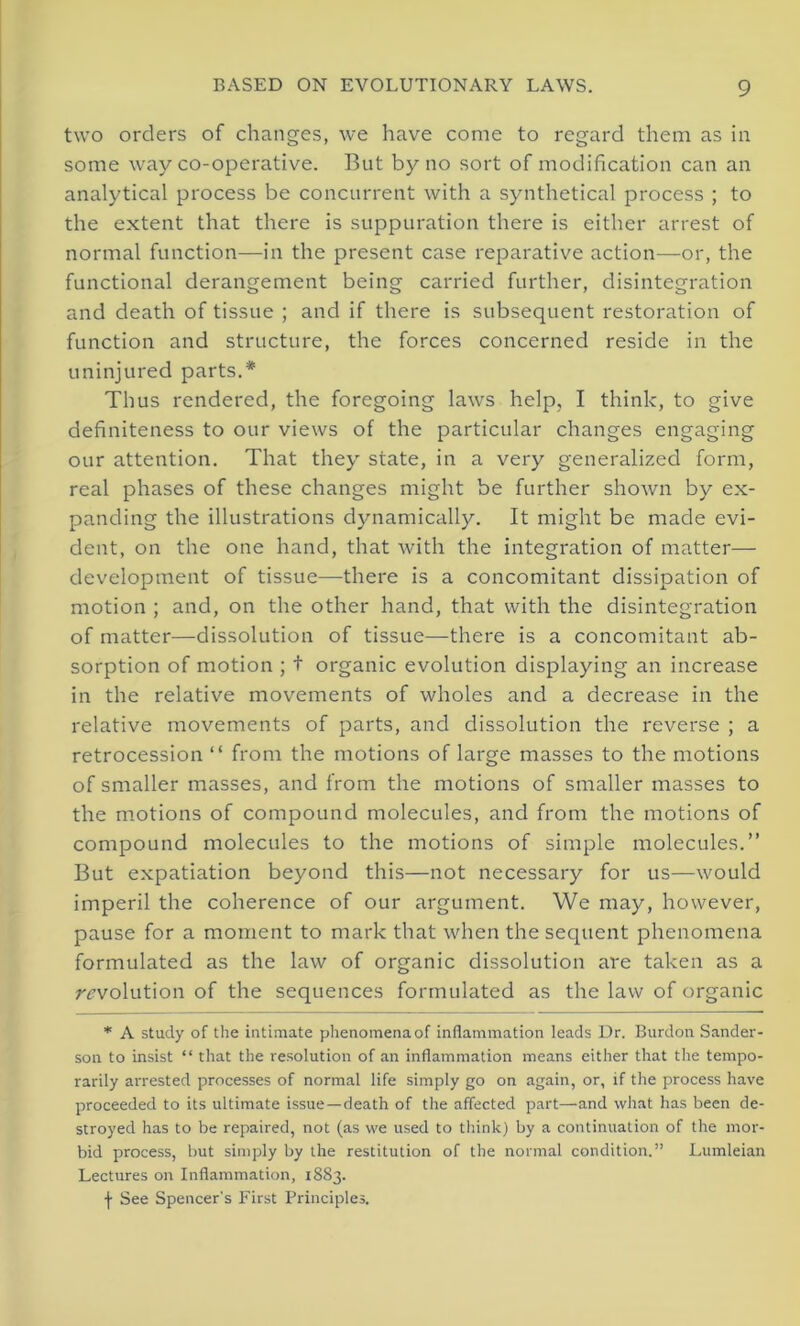 two orders of changes, we have come to regard them as in some way co-operative. But by no sort of modification can an analytical process be concurrent with a synthetical process ; to the extent that there is suppuration there is either arrest of normal function—in the present case reparative action—or, the functional derangement being carried further, disintegration and death of tissue ; and if there is subsequent restoration of function and structure, the forces concerned reside in the uninjured parts.* Thus rendered, the foregoing laws help, I think, to give definiteness to our views of the particular changes engaging our attention. That they state, in a very generalized form, real phases of these changes might be further shown by ex- panding the illustrations dynamically. It might be made evi- dent, on the one hand, that with the integration of matter— development of tissue—-there is a concomitant dissipation of motion ; and, on the other hand, that with the disintegration of matter—dissolution of tissue—there is a concomitant ab- sorption of motion ; t organic evolution displaying an increase in the relative movements of wholes and a decrease in the relative movements of parts, and dissolution the reverse ; a retrocession “ from the motions of large masses to the motions of smaller masses, and from the motions of smaller masses to the motions of compound molecules, and from the motions of compound molecules to the motions of simple molecules.” But expatiation beyond this—not necessary for us—would imperil the coherence of our argument. We may, however, pause for a moment to mark that when the sequent phenomena formulated as the law of organic dissolution are taken as a revolution of the sequences formulated as the law of organic * A study of the intimate phenomena of inflammation leads Dr. Burdon Sander- son to insist “ that the resolution of an inflammation means either that the tempo- rarily arrested processes of normal life simply go on again, or, if the process have proceeded to its ultimate issue—death of the affected part—and what has been de- stroyed has to be repaired, not (as we used to think) by a continuation of the mor- bid process, but simply by the restitution of the normal condition.” Lumleian Lectures on Inflammation, 1883. f See Spencer's First Principles.