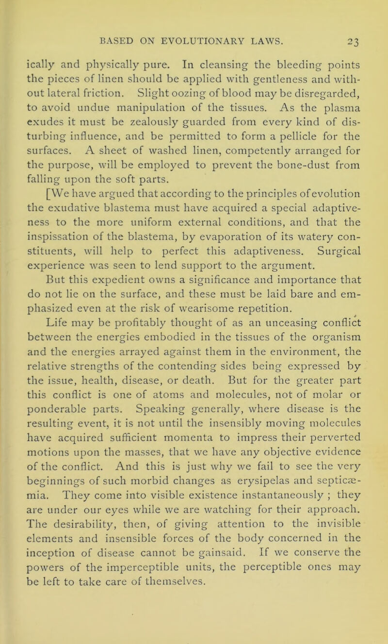 ically and physically pure. In cleansing the bleeding points the pieces of linen should be applied with gentleness and with- out lateral friction. Slight oozing of blood may be disregarded, to avoid undue manipulation of the tissues. As the plasma exudes it must be zealously guarded from every kind of dis- turbing influence, and be permitted to form a pellicle for the surfaces. A sheet of washed linen, competently arranged for the purpose, will be employed to prevent the bone-dust from falling upon the soft parts. [We have argued that according to the principles of evolution the exudative blastema must have acquired a special adaptive- ness to the more uniform external conditions, and that the inspissation of the blastema, by evaporation of its watery con- stituents, will help to perfect this adaptiveness. Surgical experience was seen to lend support to the argument. But this expedient owns a significance and importance that do not lie on the surface, and these must be laid bare and em- phasized even at the risk of wearisome repetition. Life may be profitably thought of as an unceasing conflict between the energies embodied in the tissues of the organism and the energies arrayed against them in the environment, the relative strengths of the contending sides being expressed by the issue, health, disease, or death. But for the greater part this conflict is one of atoms and molecules, not of molar or ponderable parts. Speaking generally, where disease is the resulting event, it is not until the insensibly moving molecules have acquired sufficient momenta to impress their perverted motions upon the masses, that we have any objective evidence of the conflict. And this is just why we fail to see the very beginnings of such morbid changes as erysipelas and septicae- mia. They come into visible existence instantaneously ; they are under our eyes while we are watching for their approach. The desirability, then, of giving attention to the invisible elements and insensible forces of the body concerned in the inception of disease cannot be gainsaid. If we conserve the powers of the imperceptible units, the perceptible ones may be left to take care of themselves.