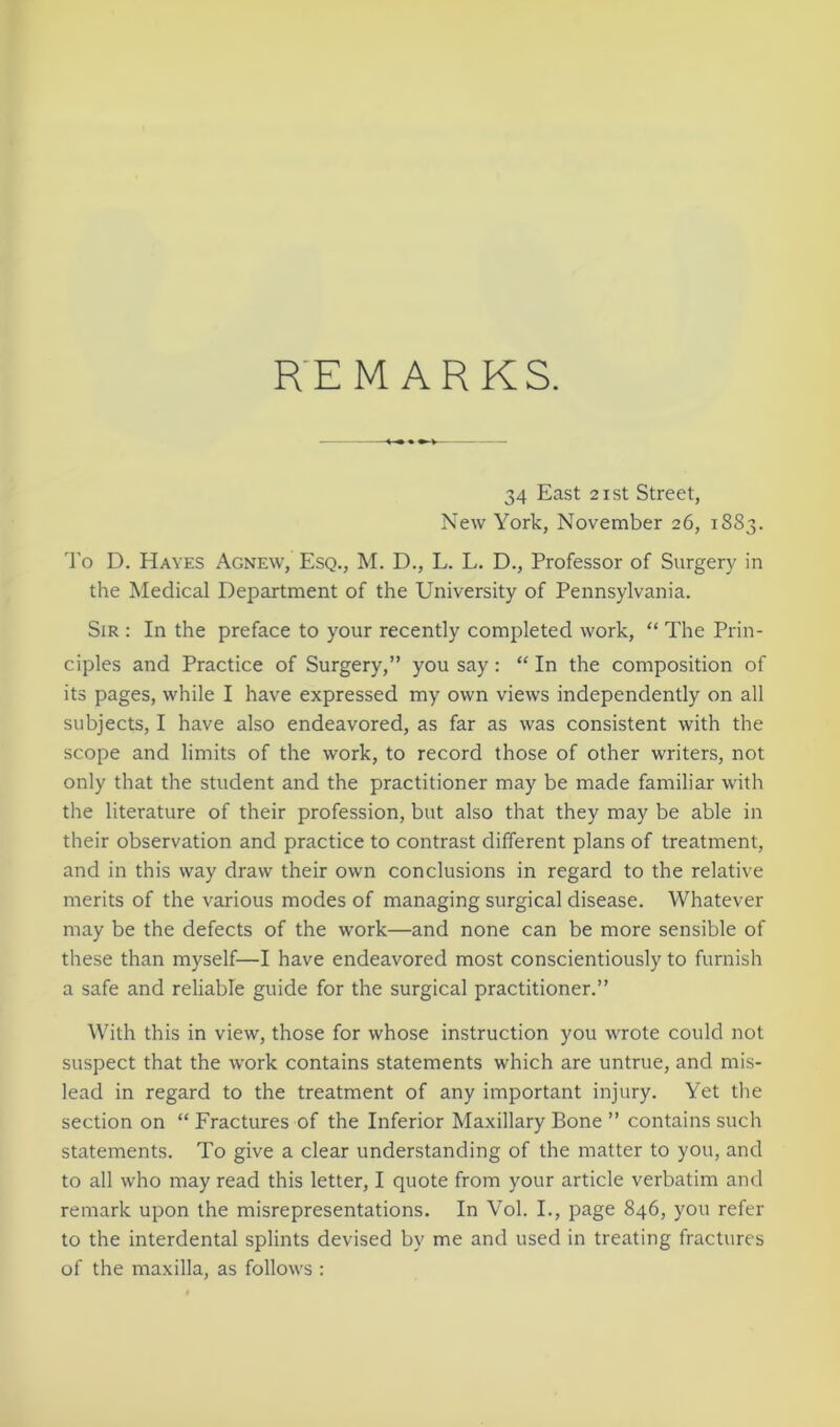 REMARKS. 34 East 21 st Street, New York, November 26, 1883. To D. Hayes Agnew, Esq., M. D., L. L. D., Professor of Surgery in the Medical Department of the University of Pennsylvania. Sir : In the preface to your recently completed work, “ The Prin- ciples and Practice of Surgery,” you say: “ In the composition of its pages, while I have expressed my own views independently on all subjects, I have also endeavored, as far as was consistent with the scope and limits of the work, to record those of other writers, not only that the student and the practitioner may be made familiar with the literature of their profession, but also that they may be able in their observation and practice to contrast different plans of treatment, and in this way draw their own conclusions in regard to the relative merits of the various modes of managing surgical disease. Whatever may be the defects of the work—and none can be more sensible of these than myself—I have endeavored most conscientiously to furnish a safe and reliable guide for the surgical practitioner.” With this in view, those for whose instruction you wrote could not suspect that the work contains statements which are untrue, and mis- lead in regard to the treatment of any important injury. Yet the section on “ Fractures of the Inferior Maxillary Bone ” contains such statements. To give a clear understanding of the matter to you, and to all who may read this letter, I quote from your article verbatim and remark upon the misrepresentations. In Vol. I., page 846, you refer to the interdental splints devised by me and used in treating fractures of the maxilla, as follows :