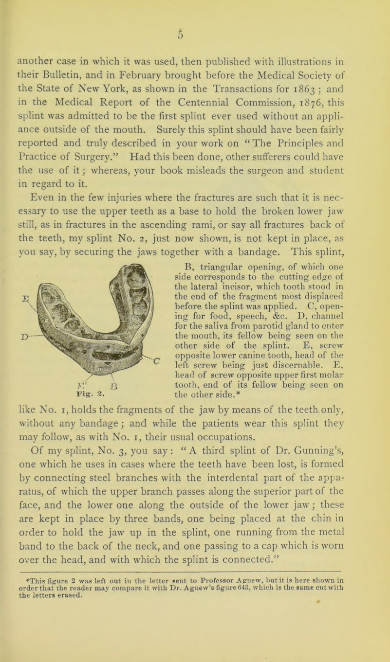 another case in which it was used, then published with illustrations in their Bulletin, and in February brought before the Medical Society of the State of New York, as shown in the Transactions for 1863 ; and in the Medical Report of the Centennial Commission, 1876, this splint was admitted to be the first splint ever used without an appli- ance outside of the mouth. Surely this splint should have been fairly reported and truly described in your work on “The Principles and Practice of Surgery.” Had this been done, other sufferers could have the use of it; whereas, your book misleads the surgeon and student in regard to it. Even in the few injuries where the fractures are such that it is nec- essary to use the upper teeth as a base to hold the broken lower jaw still, as in fractures in the ascending rami, or say all fractures back of the teeth, my splint No. 2, just now shown, is not kept in place, as you say, by securing the jaws together with a bandage. This splint, rig. 2. B, triangular opening, of which one side corresponds to the cutting edge of the lateral incisor, which tooth stood in the end of the fragment most displaced before the splint was applied. C, open- ing for food, speech, &c. D, channel for the saliva from parotid gland to enter the mouth, its fellow being seen on the other side of the splint. E, screw opposite lower canine tooth, head of the left screw being just discernable. E, head of screw opposite upper first molar tooth, end of its fellow being seen on the other side.* like No. 1, holds the fragments of the jaw by means of the teeth only, without any bandage; and while the patients wear this splint they may follow, as with No. 1, their usual occupations. Of my splint, No. 3, you say: “A third splint of Dr. Gunning’s, one which he uses in cases where the teeth have been lost, is formed by connecting steel branches with the interdental part of the appa- ratus, of which the upper branch passes along the superior part of the face, and the lower one along the outside of the lower jaw; these are kept in place by three bands, one being placed at the chin in order to hold the jaw up in the splint, one running from the metal band to the back of the neck, and one passing to a cap which is worn over the head, and with which the splint is connected.” *This figure 2 was left out in the letter sent to Professor Agnew, butit is here shown in order that the reader may compare it with Dr. Agnew’s figure 643, which is the same cut with the letters erased.