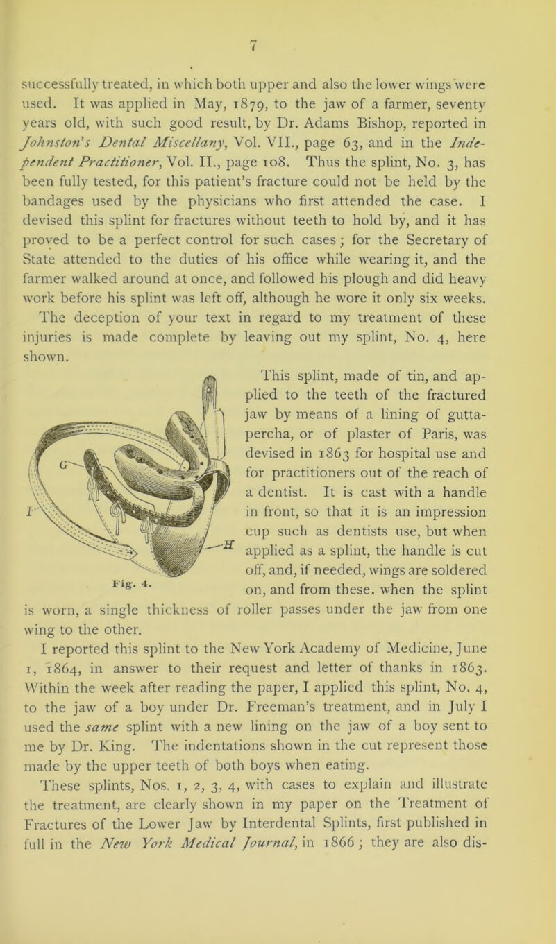 used. It was applied in May, 1879, to the jaw of a farmer, seventy years old, with such good result, by Dr. Adams Bishop, reported in Johnston's Dental Miscellany, Vol. VII., page 63, and in the Inde- pendent Practitioner,^ol. II., page 108. Thus the splint, No. 3, has been fully tested, for this patient’s fracture could not be held by the bandages used by the physicians who first attended the case. I devised this splint for fractures without teeth to hold by, and it has proved to be a perfect control for such cases; for the Secretary of State attended to the duties of his office while wearing it, and the farmer walked around at once, and followed his plough and did heavy work before his splint was left off, although he wore it only six weeks. The deception of your text in regard to my treatment of these injuries is made complete by leaving out my splint, No. 4, here shown. is worn, a single thickness of roller passes under the jaw from one wing to the other. I reported this splint to the New York Academy of Medicine, June 1, 1864, in answer to their request and letter of thanks in 1863. Within the week after reading the paper, I applied this splint, No. 4, to the jaw of a boy under Dr. Freeman’s treatment, and in July I used the same splint with a new lining on the jaw of a boy sent to me by Dr. King. The indentations shown in the cut represent those made by the upper teeth of both boys when eating. These splints, Nos. 1, 2, 3, 4, with cases to explain and illustrate the treatment, are clearly shown in my paper on the Treatment of Fractures of the Lower Jaw by Interdental Splints, first published in full in the New York Medical Journal, in 1866; they are also dis- ■*. This splint, made of tin, and ap- plied to the teeth of the fractured jaw by means of a lining of gutta- percha, or of plaster of Paris, was devised in 1863 for hospital use and for practitioners out of the reach of a dentist. It is cast with a handle in front, so that it is an impression cup such as dentists use, but when applied as a splint, the handle is cut off, and, if needed, wings are soldered on, and from these, when the splint