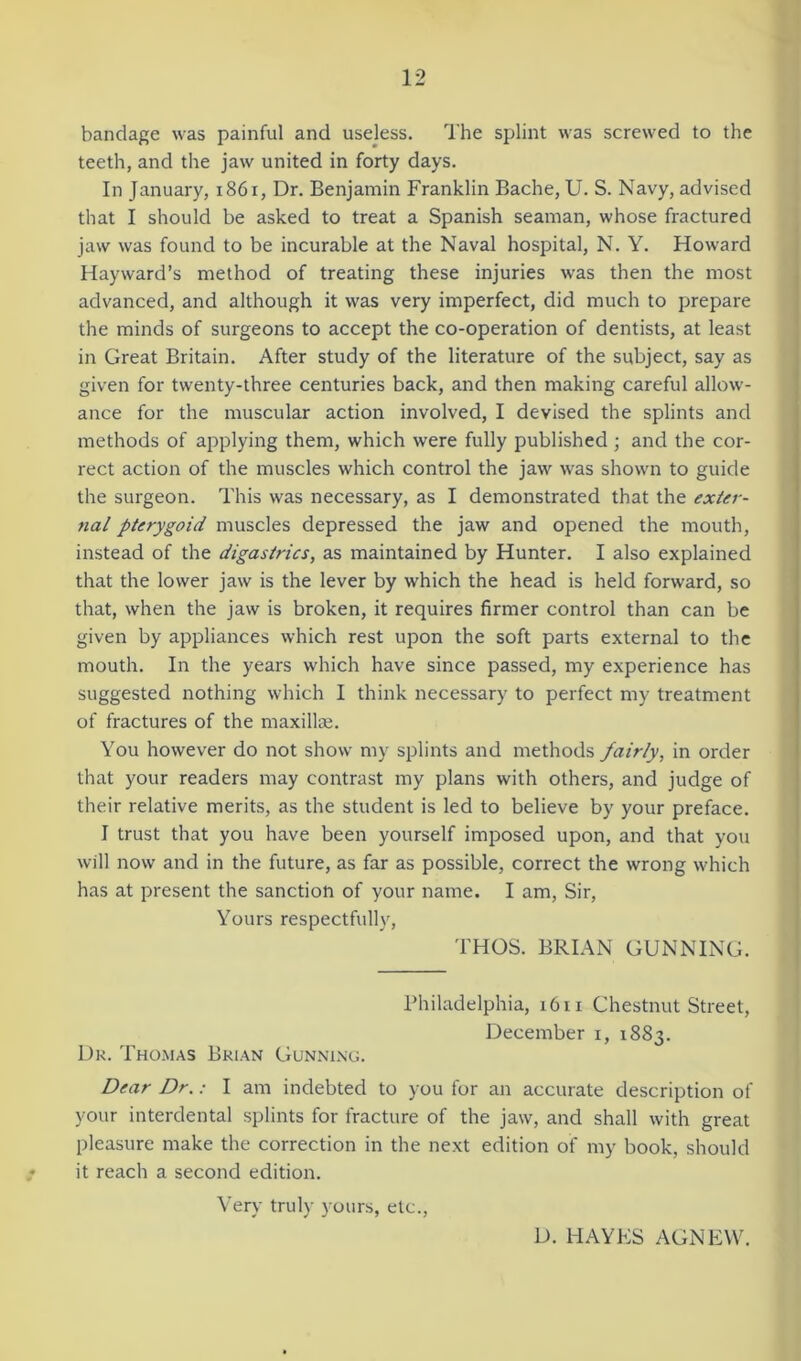 bandage was painful and useless. The splint was screwed to the teeth, and the jaw united in forty days. In January, 1861, Dr. Benjamin Franklin Bache, U. S. Navy, advised that I should be asked to treat a Spanish seaman, whose fractured jaw was found to be incurable at the Naval hospital, N. Y. Howard Hayward’s method of treating these injuries was then the most advanced, and although it was very imperfect, did much to prepare the minds of surgeons to accept the co-operation of dentists, at least in Great Britain. After study of the literature of the subject, say as given for twenty-three centuries back, and then making careful allow- ance for the muscular action involved, I devised the splints and methods of applying them, which were fully published ; and the cor- rect action of the muscles which control the jaw was shown to guide the surgeon. This was necessary, as I demonstrated that the exter- nal pterygoid muscles depressed the jaw and opened the mouth, instead of the digastrics, as maintained by Hunter. I also explained that the lower jaw is the lever by which the head is held forward, so that, when the jaw is broken, it requires firmer control than can be given by appliances which rest upon the soft parts external to the mouth. In the years which have since passed, my experience has suggested nothing which I think necessary to perfect my treatment of fractures of the maxillae. You however do not show my splints and methods fairly, in order that your readers may contrast my plans with others, and judge of their relative merits, as the student is led to believe by your preface. I trust that you have been yourself imposed upon, and that you will now and in the future, as far as possible, correct the wrong which has at present the sanction of your name. I am, Sir, Yours respectfully, THOS. BRIAN GUNNING. Philadelphia, 1611 Chestnut Street, December i, 1883. Dr. Thomas Brian Gunning. Dear Dr.: I am indebted to you for an accurate description of your interdental splints for fracture of the jaw, and shall with great pleasure make the correction in the next edition of my book, should it reach a second edition. Very truly yours, etc., D. HAYES AGNEW.