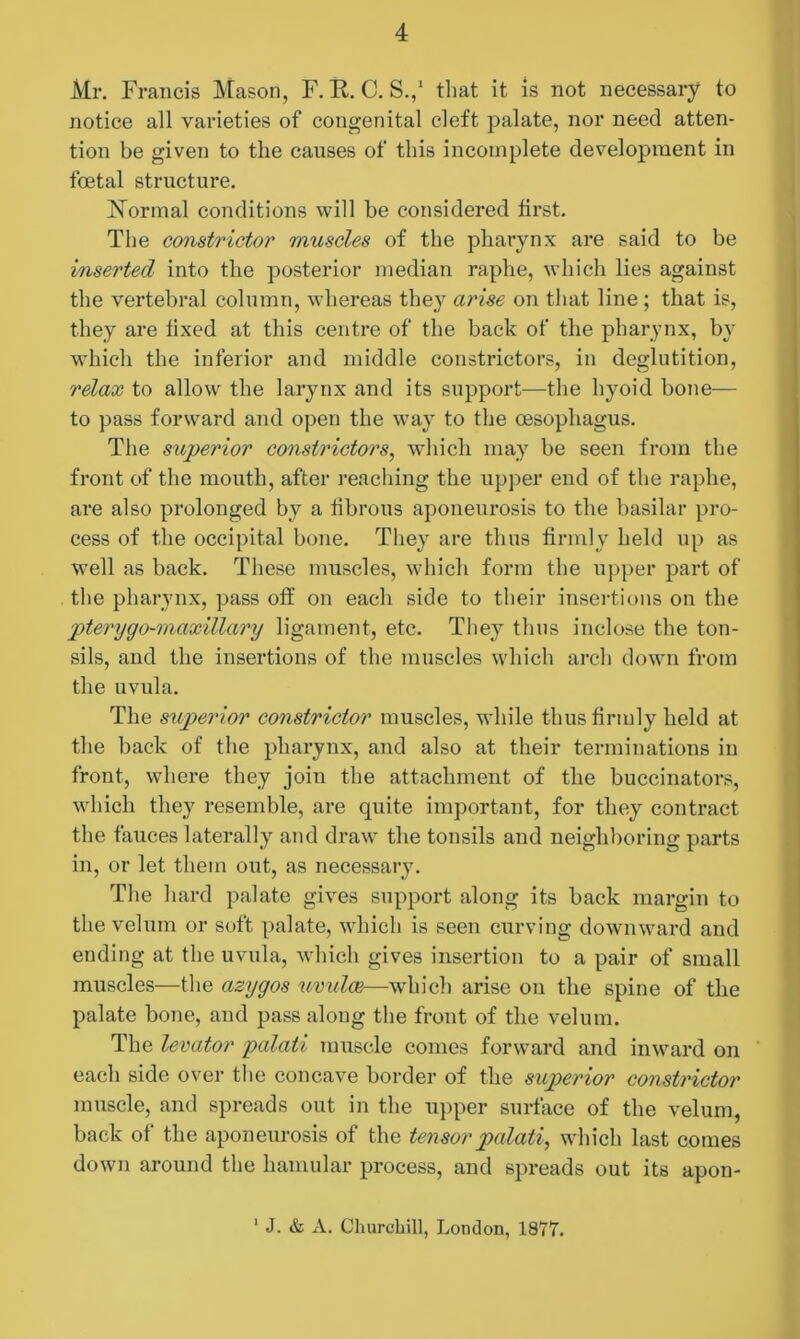 Mr. Francis Mason, F. K. C. S.,1 that it is not necessary to notice all varieties of congenital cleft palate, nor need atten- tion be given to the causes of this incomplete development in foetal structure. Normal conditions will be considered first. The constrictor muscles of the pharynx are said to be inserted into the posterior median raphe, which lies against the vertebral column, whereas they arise on that line ; that is, they are fixed at this centre of the back of the pharynx, by which the inferior and middle constrictors, in deglutition, relax to allow the larynx and its support—the hyoid bone— to pass forward and open the way to the oesophagus. The sitperdor constrictors, which may be seen from the front of the mouth, after reaching the upper end of the raphe, are also prolonged by a fibrous aponeurosis to the basilar pro- cess of the occipital bone. They are thus firmly held up as well as back. These muscles, which form the upper part of the pharynx, pass off on each side to their insertions on the pterygo-maxillary ligament, etc. They thus inclose the ton- sils, and the insertions of the muscles which arch down from the uvula. The superior constrictor muscles, while thus firmly held at the back of the pharynx, and also at their terminations in front, where they join the attachment of the buccinators, which they resemble, are quite important, for they contract the fauces laterally and draw the tonsils and neighboring parts in, or let them out, as necessary. The hard palate gives support along its back margin to the velum or soft palate, which is seen curving downward and ending at the uvula, which gives insertion to a pair of small muscles—the azygos uvulae—which arise on the spine of the palate bone, and pass along the front of the velum. The levator palati muscle comes forward and inward on each side over the concave border of the superior constrictor muscle, and spreads out in the upper surface of the velum, back of the aponeurosis of the tensor palati, which last comes down around the hamular process, and spreads out its apon- 1 J. & Churchill, London, 1877.
