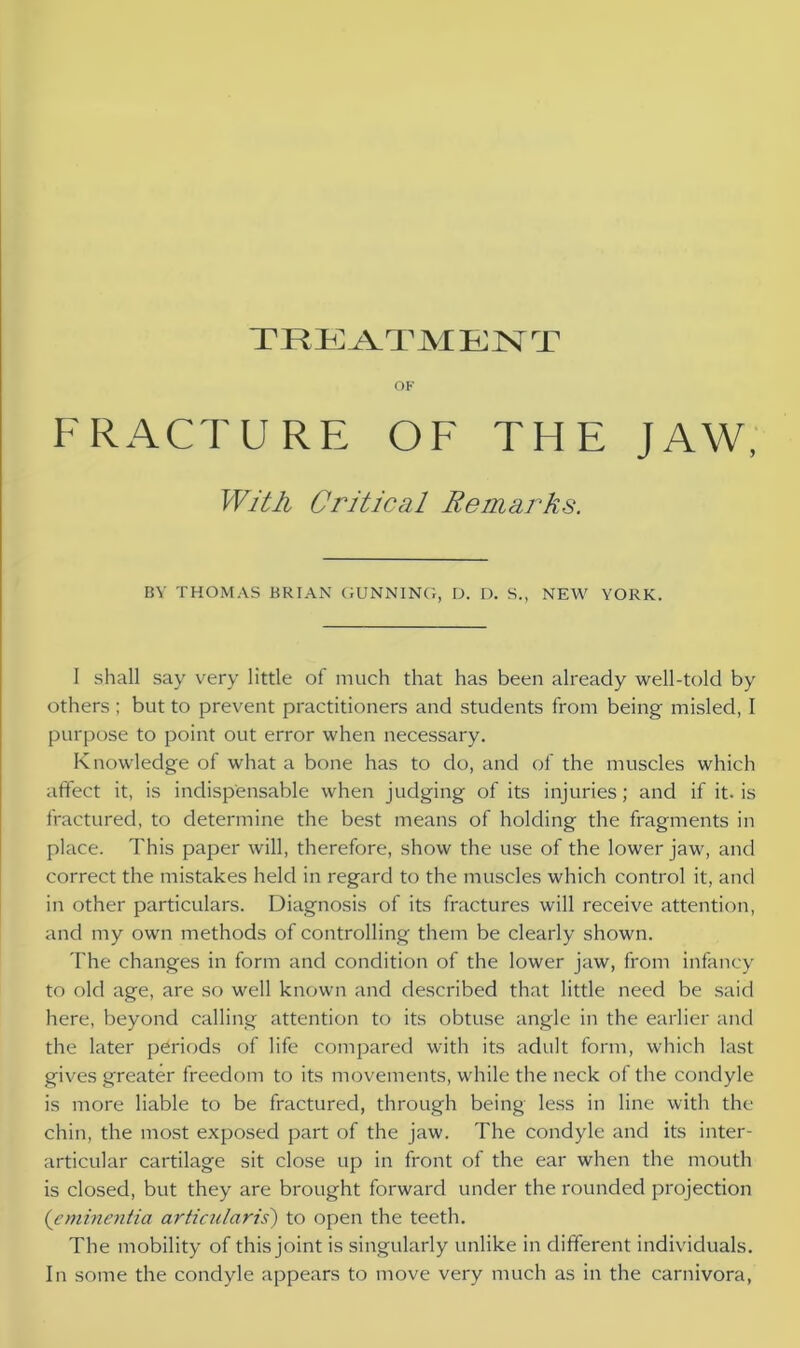 OF FRACTURE OF THE JAW, With Critical Remarks. BY THOMAS BRIAN GUNNING, D. D. S., NEW YORK. I shall say very little of much that has been already well-told by others; but to prevent practitioners and students from being misled, I purpose to point out error when necessary. Knowledge of what a bone has to do, and of the muscles which affect it, is indispensable when judging of its injuries; and if it. is fractured, to determine the best means of holding the fragments in place. This paper will, therefore, show the use of the lower jaw, and correct the mistakes held in regard to the muscles which control it, and in other particulars. Diagnosis of its fractures will receive attention, and my own methods of controlling them be clearly shown. The changes in form and condition of the lower jaw, from infancy to old age, are so well known and described that little need be said here, beyond calling attention to its obtuse angle in the earlier and the later periods of life compared with its adult form, which last gives greater freedom to its movements, while the neck of the condyle is more liable to be fractured, through being less in line with the chin, the most exposed part of the jaw. The condyle and its inter- articular cartilage sit close up in front of the ear when the mouth is closed, but they are brought forward under the rounded projection ('cminentia articulciris) to open the teeth. The mobility of this joint is singularly unlike in different individuals. In some the condyle appears to move very much as in the carnivora,