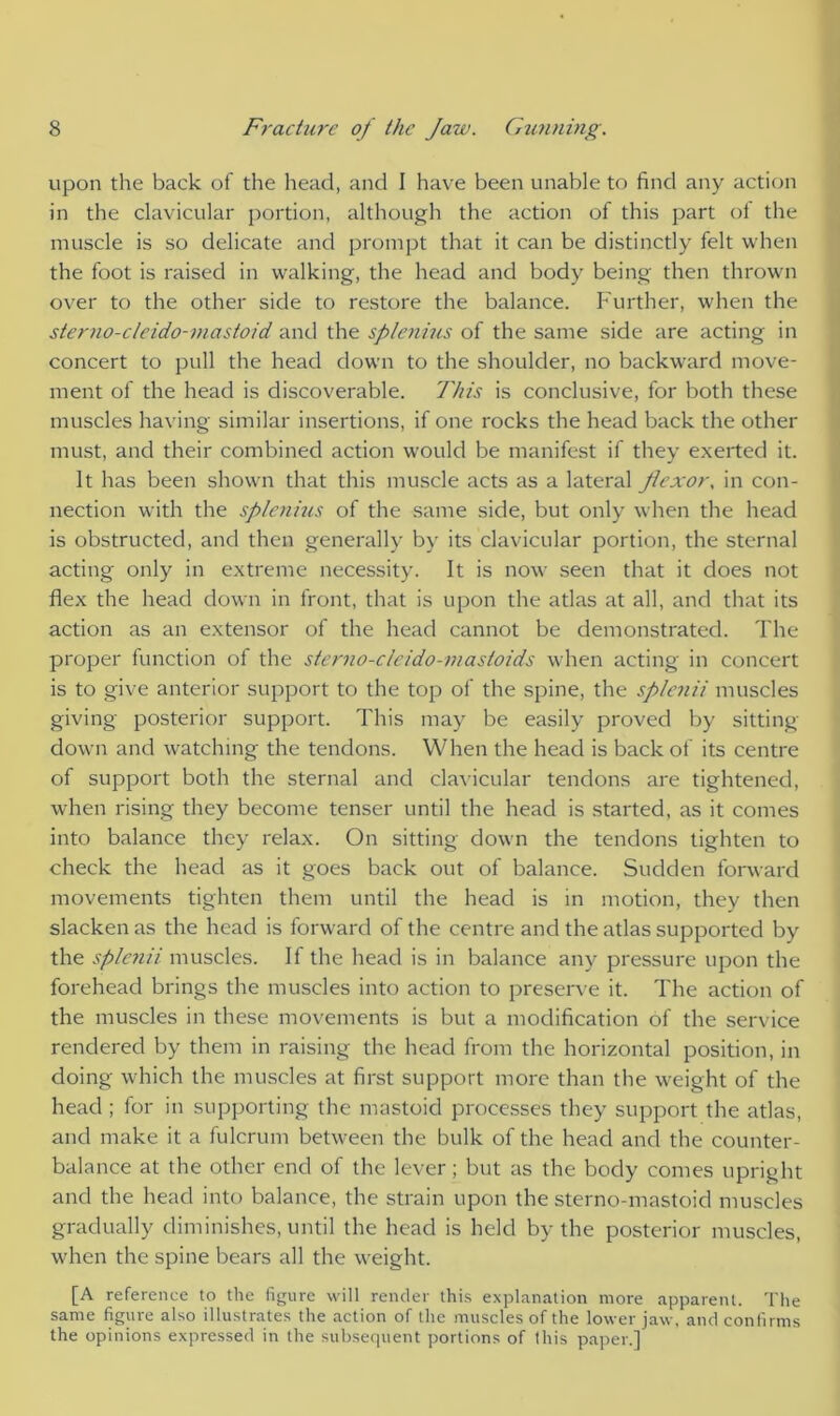upon the back of the head, and I have been unable to find any action in the clavicular portion, although the action of this part of the muscle is so delicate and prompt that it can be distinctly felt when the foot is raised in walking, the head and body being then thrown over to the other side to restore the balance. Further, when the sterno-cleido-mastoid and the splenius of the same side are acting in concert to pull the head down to the shoulder, no backward move- ment of the head is discoverable. This is conclusive, for both these muscles having similar insertions, if one rocks the head back the other must, and their combined action would be manifest if they exerted it. It has been shown that this muscle acts as a lateral flexor, in con- nection with the splenius of the same side, but only when the head is obstructed, and then generally by its clavicular portion, the sternal acting only in extreme necessity. It is now seen that it does not flex the head down in front, that is upon the atlas at all, and that its action as an extensor of the head cannot be demonstrated. The proper function of the sterno-clcido-inastoids when acting in concert is to give anterior support to the top of the spine, the splenii muscles giving posterior support. This may be easily proved by sitting- down and watching the tendons. When the head is back of its centre of support both the sternal and clavicular tendons are tightened, when rising they become tenser until the head is started, as it comes into balance they relax. On sitting down the tendons tighten to check the head as it goes back out of balance. Sudden forward movements tighten them until the head is in motion, they then slacken as the head is forward of the centre and the atlas supported by the splenii muscles. If the head is in balance any pressure upon the forehead brings the muscles into action to preserve it. The action of the muscles in these movements is but a modification of the service rendered by them in raising the head from the horizontal position, in doing which the muscles at first support more than the weight of the head ; for in supporting the mastoid processes they support the atlas, and make it a fulcrum between the bulk of the head and the counter- balance at the other end of the lever; but as the body comes upright and the head into balance, the strain upon the sterno-mastoid muscles gradually diminishes, until the head is held by the posterior muscles, when the spine bears all the weight. [A reference to the figure will render this explanation more apparent. The same figure also illustrates the action of the muscles of the lower jaw, and confirms the opinions expressed in the subsequent portions of this paper.]