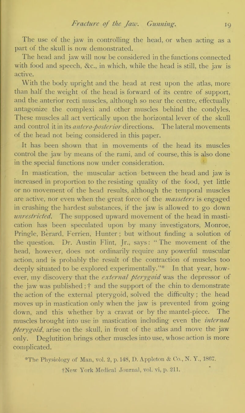 The use of the jaw in controlling the head, or when acting as a part of the skull is now demonstrated. The head and jaw will now be considered in the functions connected with food and speech, <S:c., in which, while the head is still, the jaw is active. With the body upright and the head at rest upon the atlas, more than half the weight of the head is forward of its centre of support, and the anterior recti muscles, although so near the centre, effectually antagonize the complexi and other muscles behind the condyles. These muscles all act vertically upon the horizontal lever of the skull and control it in its antero-posterior directions. The lateral movements of the head not being considered in this paper. It has been shown that in movements of the head its muscles control the jaw by means of the rami, and of course, this is also done in the special functions now under consideration. In mastication, the muscular action between the head and jaw is increased in proportion to the resisting quality of the food, yet little or no movement of the head results, although the temporal muscles are active, nor even when the great force of the masseters is engaged in crushing the hardest substances, if the jaw is allowed to go down unrestricted. The supposed upward movement of the head in masti- cation has been speculated upon by many investigators, Monroe, Pringle, Berarcl, Fcrrien, Hunter ; but without finding a solution of the question. Dr. Austin Flint, Jr., says: “The movement of the head, however, does not ordinarily require any powerful muscular action, and is probably the result of the contraction of muscles too deeply situated to be explored experimentally.”* In that year, how- ever, my discovery that the external pterygoid was the depressor of the jaw was published ;f and the support of the chin to demonstrate the action of the external pterygoid, solved the difficulty; the head moves up in mastication only when the jaw is prevented from going down, and this whether by a cravat or by the mantel-piece. The muscles brought into use in mastication including even the internal pterygoid, arise on the skull, in front of the atlas and move the jaw only. Deglutition brings other muscles into use, whose action is more complicated. *The Physiology of Man, vol. 2, p. 148, D. Appleton & Co., N. Y., 1807. fNew York Medical Journal, vol. vi, p. 211.