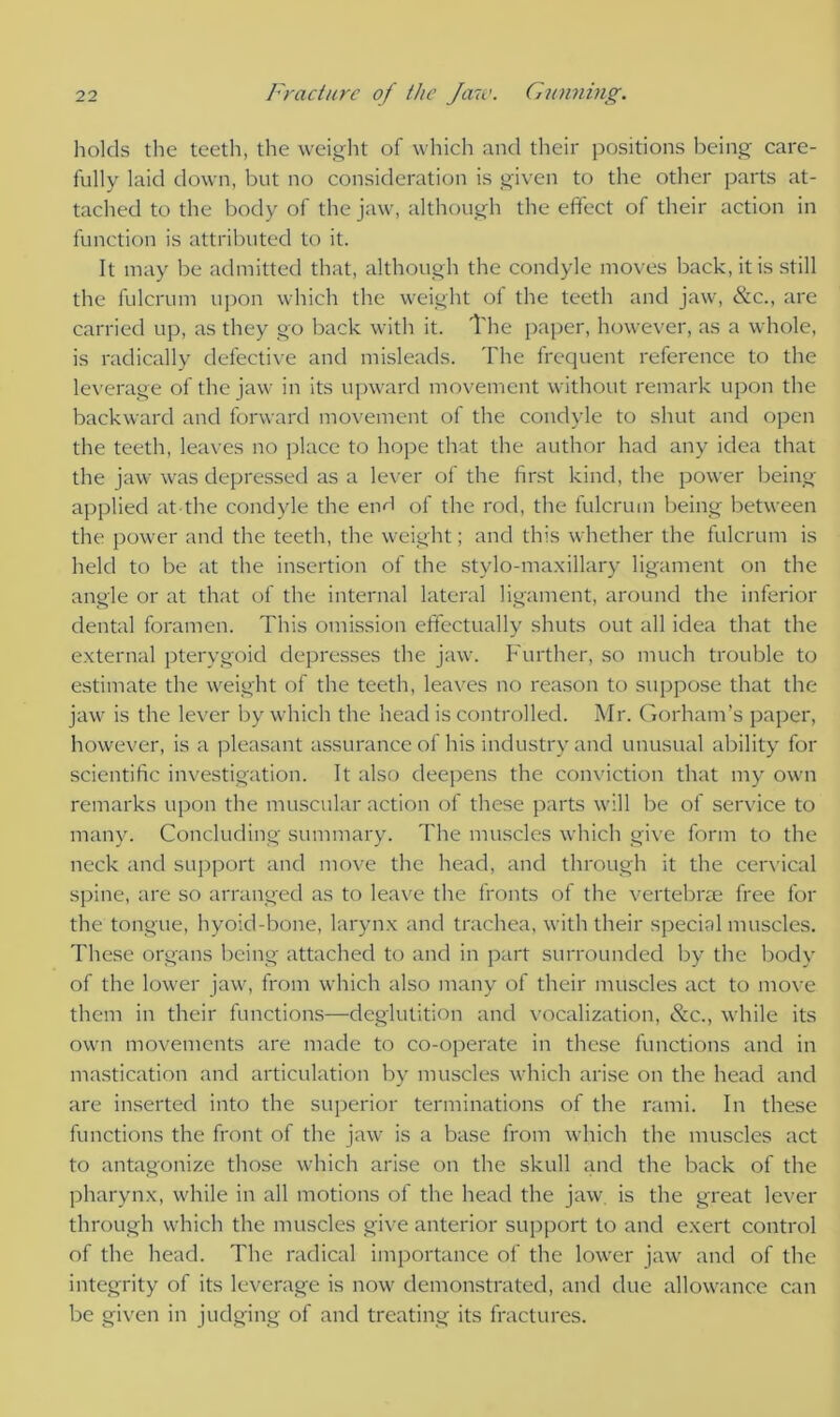 holds the teeth, the weight of which and their positions being care- fully laid down, but no consideration is given to the other parts at- tached to the body of the jaw, although the effect of their action in function is attributed to it. It may be admitted that, although the condyle moves back, it is still the fulcrum upon which the weight of the teeth and jaw, &c., are carried up, as they go back with it. The paper, however, as a whole, is radically defective and misleads. The frequent reference to the leverage of the jaw in its upward movement without remark upon the backward and forward movement of the condyle to shut and open the teeth, leaves no place to hope that the author had any idea that the jaw was depressed as a lever of the first kind, the power being applied at-the condyle the eivl of the rod, the fulcrum being between the power and the teeth, the weight; and this whether the fulcrum is held to be at the insertion of the stylo-maxillary ligament on the angle or at that of the internal lateral ligament, around the inferior dental foramen. This omission effectually shuts out all idea that the external pterygoid depresses the jaw. Further, so much trouble to estimate the weight of the teeth, leaves no reason to suppose that the jaw is the lever by which the head is controlled. Mr. Gorham’s paper, however, is a pleasant assurance of his industry and unusual ability for scientific investigation. It also deepens the conviction that my own remarks upon the muscular action of these parts will be of sendee to many. Concluding summary. The muscles which give form to the neck and support and move the head, and through it the cervical spine, are so arranged as to leave the fronts of the vertebrae free for the tongue, hyoid-bone, larynx and trachea, with their special muscles. These organs being attached to and in part surrounded by the body of the lower jaw, from which also many of their muscles act to move them in their functions—deglutition and vocalization, &c., while its own movements are made to co-operate in these functions and in mastication and articulation by muscles which arise on the head and are inserted into the superior terminations of the rami. In these functions the front of the jaw is a base from which the muscles act to antagonize those which arise on the skull and the back of the pharynx, while in all motions of the head the jaw is the great lever through which the muscles give anterior support to and exert control of the head. The radical importance of the lower jaw and of the integrity of its leverage is now demonstrated, and due allowance can be given in judging of and treating its fractures.