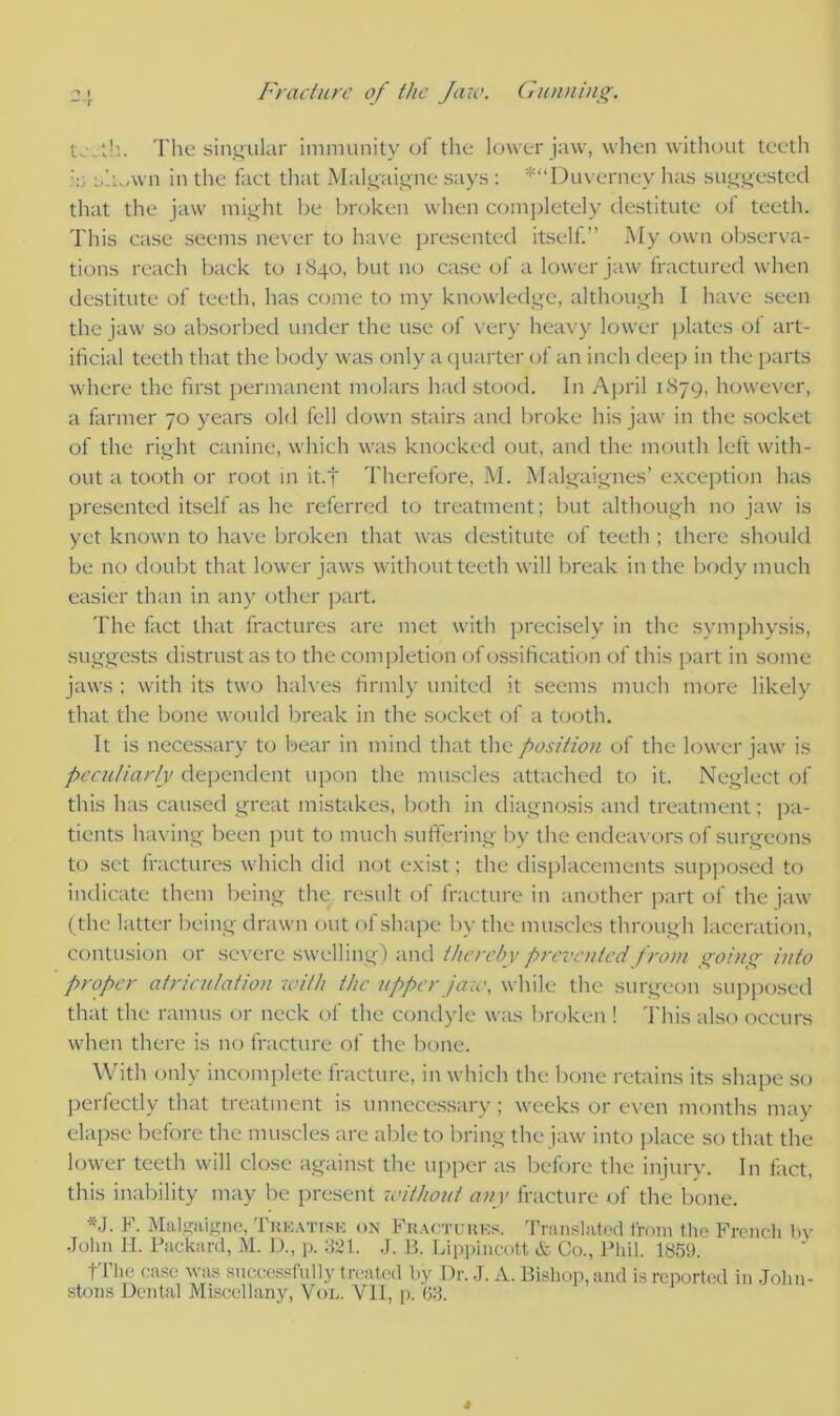 ■> t ~r Fracture of the Jaw. Gunning. tj'jth. The singular immunity of the lower jaw, when without teeth in s’.UAvn in the fact that Malgaigne says : *“Duverney has suggested that the jaw might be broken when completely destitute of teeth. This case seems never to have presented itself.” My own observa- tions reach back to 1840, but no case of a lower jaw fractured when destitute of teeth, has come to my knowledge, although I have seen the jaw so absorbed under the use of very heavy lower plates of art- ificial teeth that the body was only a quarter of an inch deep in the parts where the first permanent molars had stood. In April 1879, however, a farmer 70 years old fell down stairs and broke his jaw in the socket of the right canine, which was knocked out, and the mouth left with- out a tooth or root in it.f Therefore, M. Malgaignes’ exception has presented itself as he referred to treatment; but although no jaw is yet known to have broken that was destitute of teeth ; there should be no doubt that lower jaws without teeth will break in the body much easier than in any other part. The fact that fractures are met with precisely in the symphysis, suggests distrust as to the completion of ossification of this part in some jaws ; with its two halves firmly united it seems much more likely that the bone would break in the socket of a tooth. It is necessary to bear in mind that the position of the lower jaw is peculiarly dependent upon the muscles attached to it. Neglect of this has caused great mistakes, both in diagnosis and treatment; pa- tients having been put to much suffering by the endeavors of surgeons to set fractures which did not exist; the displacements supposed to indicate them being the result of fracture in another part of the jaw (the latter being drawn out of shape by the muscles through laceration, contusion or severe swelling) and thereby prevented from going into proper atriculation with the upper jaw. while the surgeon supposed that the ramus or neck of the condyle was broken ! This also occurs when there is no fracture of the bone. With only incomplete fracture, in which the bone retains its shape so perfectly that treatment is unnecessary; weeks or even months may elapse before the muscles are able to bring the jaw into place so that the lower teeth will close against the upper as before the injury. In fact, this inability may be present -without any fracture of the bone. *J. F. Malgaigne, Treatise on Fractures. Translated from the French by John H. Packard, M. D., p. 321. J. B. Lippincott & Co., Phil. 1859. t The case was successfully treated by Dr. J. A. Bishop, and is reported in .John- stons Dental Miscellany, Yol. VII, p. 63.