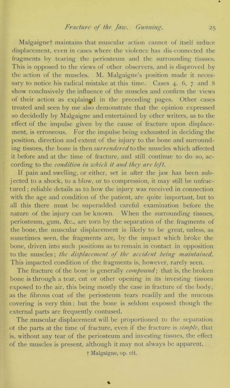 Malgaigne! maintains that muscular action cannot of itself induce displacement, even in cases where the violence has dis-connected the fragments by tearing the periosteum and the surrounding tissues. This is opposed to the views of other observers, and is disproved by the action of the muscles. M. Malgaigne’s position made it neces- sary to notice his radical mistake at this time. Cases 4, 6, 7 and 8 show conclusively the influence of the muscles and confirm the views ot their action as explained in the preceding pages. Other cases treated and seen by me also demonstrate that the opinion expressed so decidedly by Malgaigne and entertained by other writers, as to the effect of the impulse given by the cause of fracture upon displace- ment, is erroneous. For the impulse being exhausted in deciding the position, direction and extent of the injury to the bone and surround- ing tissues, the bone is then surrendered to the muscles which affected it before and at the time of fracture, and still continue to do so, ac- cording to the condition in which it and they are left. If pain and swelling, or either, set in after the jaw has been sub- jected to a shock, to a blow, or to compression, it may still be unfrac- tured ; reliable details as to how the injury was received in connection with the age and condition of the patient, are quite important, but to all this there must be superadded careful examination before the nature of the injury can be known. When the surrounding tissues, periosteum, gum, &c., are torn by the separation of the fragments of the bone, the muscular displacement is likely to be great, unless, as sometimes seen, the fragments are, by the impact which broke the bone, driven into such positions as to remain in contact in opposition to the muscles; the displacement of the accident being maintained. This impacted condition of the fragments is, however, rarely seen. The fracture of the bone is generally compound; that is, the broken bone is through a tear, cut or other opening in its investing tissues exposed to the air, this being mostly the case in fracture of the body, as the fibrous coat of the periosteum tears readily and the mucous covering is very thin; but the bone is seldom exposed though the external parts are frequently contused. The muscular displacement will be proportioned to the separation ot the parts at the time of fracture, even if the fracture is simple, that is, without any tear of the periosteum and investing tissues, the effect of the muscles is present, although it may not always be apparent. t Malgaigne, op. cit.