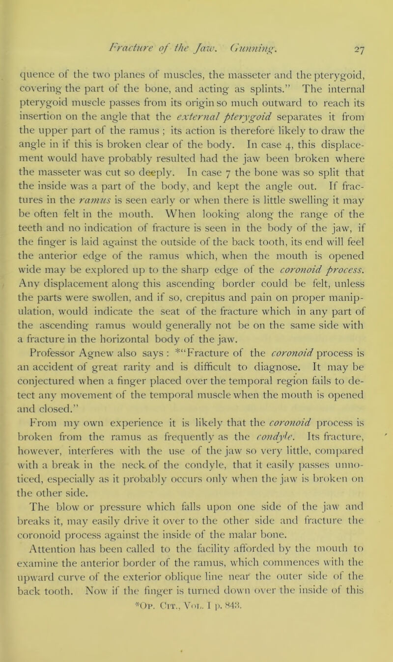 quence of the two planes of muscles, the masseter and the pterygoid, covering the part of the bone, and acting as splints.” The internal pterygoid muscle passes front its origin so much outward to reach its insertion on the angle that the external pterygoid separates it from the upper part of the ramus ; its action is therefore likely to draw the angle in if this is broken clear of the body. In case 4, this displace- ment would have probably resulted had the jaw been broken where the masseter was cut so deeply. In case 7 the bone was so split that the inside was a part of the body, and kept the angle out. If frac- tures in the ramus is seen early or when there is little swelling it may be often felt in the mouth. When looking along the range of the teeth and no indication of fracture is seen in the body of the jaw, if the finger is laid against the outside of the back tooth, its end will feel the anterior edge of the ramus which, when the mouth is opened wide may be explored up to the sharp edge of the coronoid process. Any displacement along this ascending border could be felt, unless the parts were swollen, and if so, crepitus and pain on proper manip- ulation, would indicate the seat of the fracture which in any part of the ascending ramus would generally not be on the same side with a fracture in the horizontal body of the jaw. Professor Agnew also says : *“ Fracture of the coronoid process is an accident of great rarity and is difficult to diagnose. It may be conjectured when a finger placed over the temporal region fails to de- tect any movement of the temporal muscle when the mouth is opened and closed.” From my own experience it is likely that the coronoid process is broken from the ramus as frequently as the condyle. Its fracture, however, interferes with the use of the jaw so very little, compared with a break in the neck of the condyle, that it easily passes unno- ticed, especially as it probably occurs only when the jaw is broken on the other side. The blow or pressure which falls upon one side of the jaw and breaks it, may easily drive it over to the other side and fracture the coronoid process against the inside of the malar bone. Attention has been called to the facility afforded by the mouth to examine the anterior border of the ramus, which commences with the upward curve of the exterior oblique line near the outer side of the back tooth. Now if the finger is turned down over the inside of this *Op. Cit., Vot,. I p. m:i.
