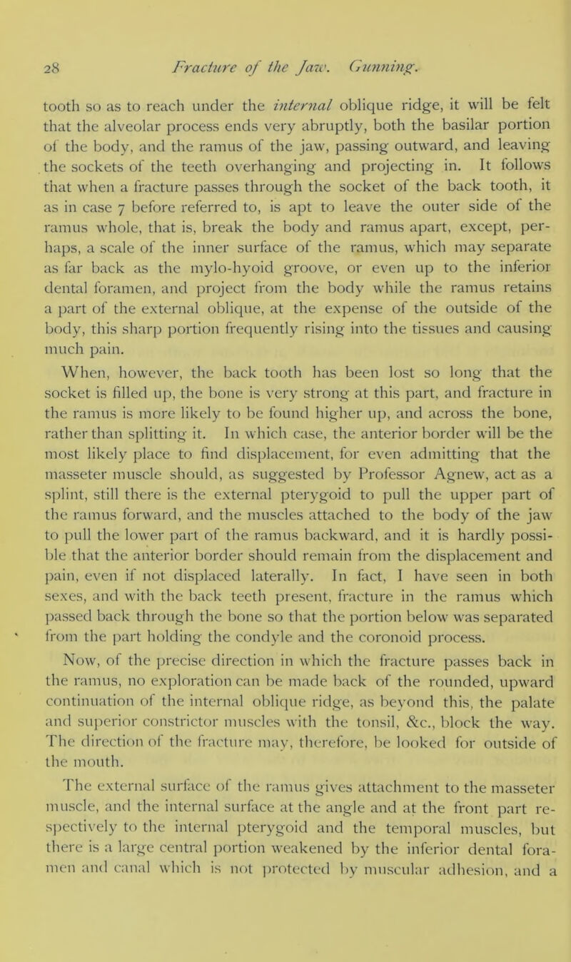 tooth so as to reach under the internal oblique ridge, it will be felt that the alveolar process ends very abruptly, both the basilar portion of the body, and the ramus of the jaw, passing outward, and leaving the sockets of the teeth overhanging and projecting in. It follows that when a fracture passes through the socket of the back tooth, it as in case 7 before referred to, is apt to leave the outer side of the ramus whole, that is, break the body and ramus apart, except, per- haps, a scale of the inner surface of the ramus, which may separate as far back as the mylo-hyoid groove, or even up to the inferior dental foramen, and project from the body while the ramus retains a part of the external oblique, at the expense of the outside of the body, this sharp portion frequently rising into the tissues and causing much pain. When, however, the back tooth has been lost so long that the socket is filled up, the bone is very strong at this part, and fracture in the ramus is more likely to be found higher up, and across the bone, rather than splitting it. In which case, the anterior border will be the most likely place to find displacement, for even admitting that the masseter muscle should, as suggested by Professor Agnew, act as a splint, still there is the external pterygoid to pull the upper part of the ramus forward, and the muscles attached to the body of the jaw to pull the lower part of the ramus backward, and it is hardly possi- ble that the anterior border should remain from the displacement and pain, even if not displaced laterally. In fact, I have seen in both sexes, and with the back teeth present, fracture in the ramus which passed back through the bone so that the portion below was separated from the part holding the condyle and the coronoid process. Now, of the precise direction in which the fracture passes back in the ramus, no exploration can be made back of the rounded, upward continuation of the internal oblique ridge, as beyond this, the palate and superior constrictor muscles with the tonsil, &c., block the way. The direction ol the fracture may, therefore, be looked for outside of the mouth. The external surface of the ramus gives attachment to the masseter muscle, and the internal surface at the angle and at the front part re- spectively to the internal pterygoid and the temporal muscles, but there is a large central portion weakened by the inferior dental fora- men and canal which is not protected by muscular adhesion, and a
