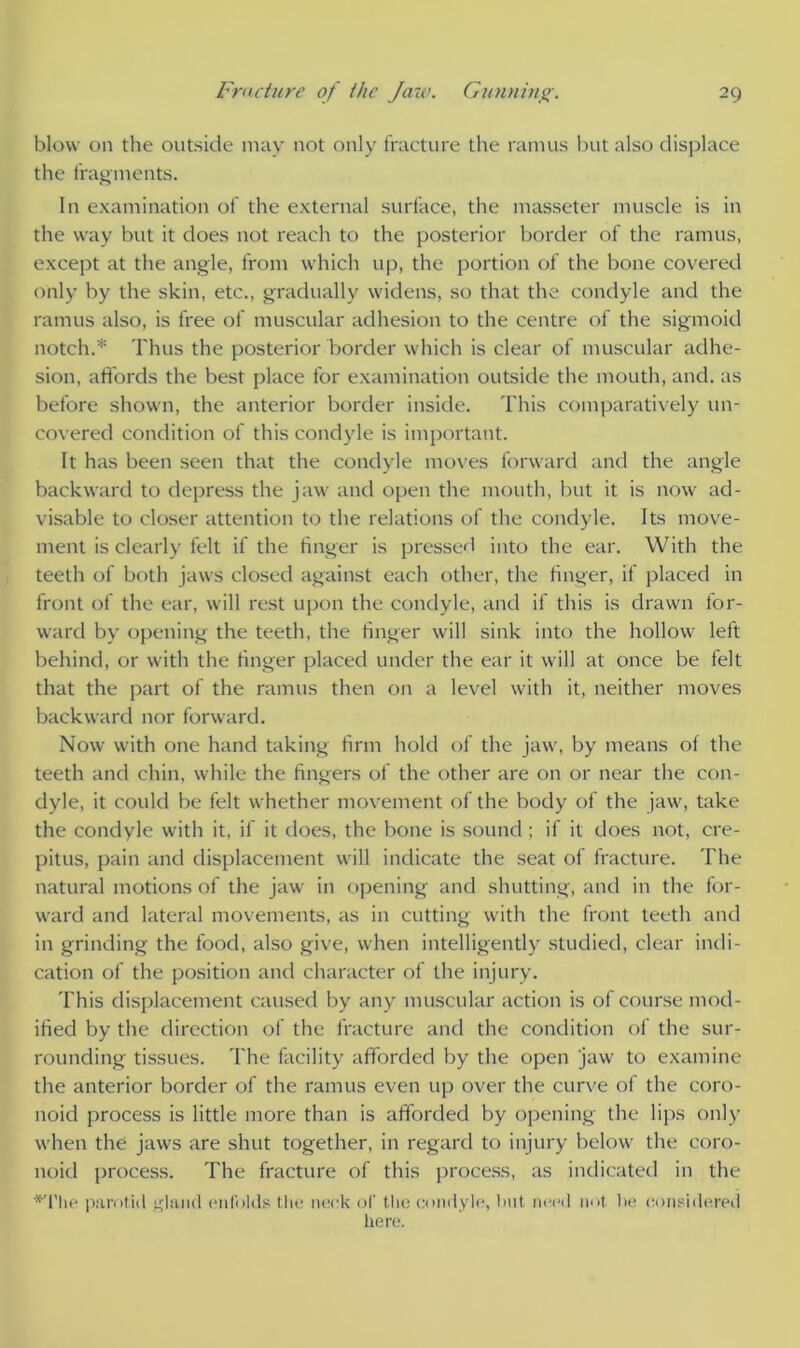 blow on the outside may not only fracture the ramus but also displace the fragments. In examination of the external surface, the masseter muscle is in the way but it does not reach to the posterior border of the ramus, except at the angle, from which up, the portion of the bone covered only by the skin, etc., gradually widens, so that the condyle and the ramus also, is free of muscular adhesion to the centre of the sigmoid notch.* Thus the posterior border which is clear of muscular adhe- sion, affords the best place for examination outside the mouth, and. as before shown, the anterior border inside. This comparatively un- covered condition of this condyle is important. It has been seen that the condyle moves forward and the angle backward to depress the jaw and open the mouth, but it is now ad- visable to closer attention to the relations of the condyle. Its move- ment is clearly felt if the linger is pressed into the ear. With the teeth of both jaws closed against each other, the linger, if placed in front of the ear, will rest upon the condyle, and if this is drawn for- ward by opening the teeth, the finger will sink into the hollow left behind, or with the finger placed under the ear it will at once be felt that the part of the ramus then on a level with it, neither moves backward nor forward. Now with one hand taking firm hold of the jaw, by means ol the teeth and chin, while the fingers of the other are on or near the con- dyle, it could be felt whether movement of the body of the jaw, take the condyle with it, if it does, the bone is sound; if it does not, cre- pitus, pain and displacement will indicate the seat of fracture. The natural motions of the jaw in opening and shutting, and in the for- ward and lateral movements, as in cutting with the front teeth and in grinding the food, also give, when intelligently studied, clear indi- cation of the position and character of the injury. This displacement caused by any muscular action is of course mod- ified by the direction of the fracture and the condition of the sur- rounding tissues. The facility afforded by the open jaw to examine the anterior border of the ramus even up over the curve of the coro- noid process is little more than is afforded by opening the lips only when the jaws are shut together, in regard to injury below the coro- noid process. The fracture of this process, as indicated in the ♦The parotid gland enfolds the neck of the condyle, lint need not he considered here.