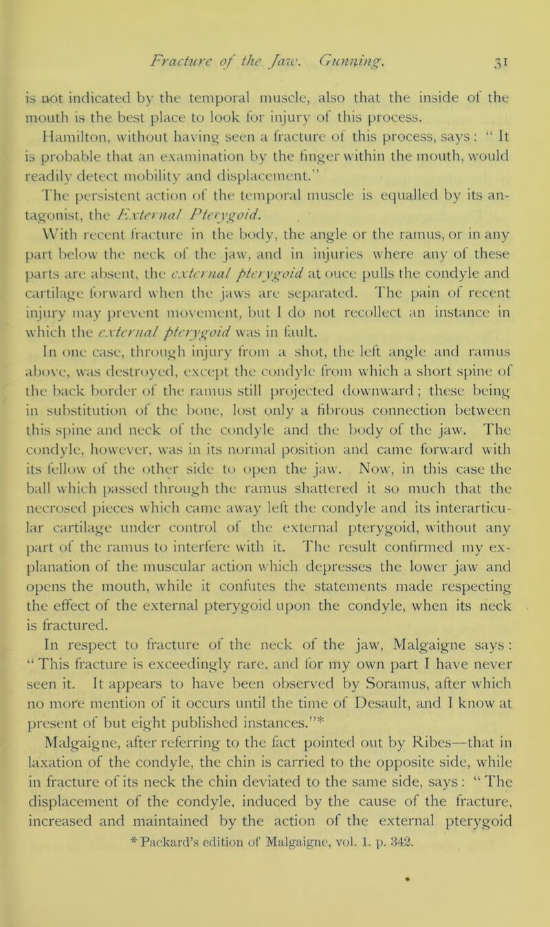 is not indicated by the temporal muscle, also that the inside of the mouth is the best place to look for injury of this process. Hamilton, without having seen a fracture of this process, says: “ It is probable that an examination by the finger within the mouth, would readily detect mobility and displacement. The persistent action of the temporal muscle is equalled by its an- tagonist, the External Pterygoid. With recent fracture in the body, the angle or the ramus, or in any part below the neck of the jaw, and in injuries where any ol these parts are absent, the externa/ pterygoid at ouce pulls the condyle and cartilage forward when the jaws are separated. The pain of recent injury may prevent movement, but 1 do not recollect an instance in which the external pterygoid was in fault. In one case, through injury from a shot, the left angle and ramus above, was destroyed, except the condyle from which a short spine of the back border of the ramus still projected downward ; these being in substitution of the bone, lost only a fibrous connection between this spine and neck of the condyle and the body of the jaw. The condyle, however, was in its normal position and came forward with its fellow of the other side to open the jaw. Now, in this case the ball which passed through the ramus shattered it so much that the necrosed pieces which came away left the condyle and its interarticu- lar cartilage under control of the external pterygoid, without any part of the ramus to interfere with it. The result confirmed my ex- planation of the muscular action which depresses the lower jaw and opens the mouth, while it confutes the statements made respecting the effect of the external pterygoid upon the condyle, when its neck is fractured. In respect to fracture of the neck of the jaw, Malgaigne says : “ This fracture is exceedingly rare, and for my own part I have never seen it. It appears to have been observed by Soramus, after which no more mention of it occurs until the time of Desault, and I know at present of but eight published instances.”* Malgaigne, after referring to the fact pointed out by Ribes—that in taxation of the condyle, the chin is carried to the opposite side, while in fracture of its neck the chin deviated to the same side, says: “ The displacement of the condyle, induced by the cause of the fracture, increased and maintained by the action of the external pterygoid