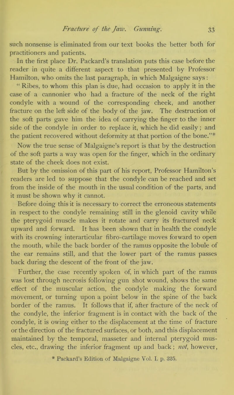 such nonsense is eliminated from our text books the better both for practitioners and patients. In the first place Dr. Packard’s translation puts this case before the reader in quite a different aspect to that presented by Professor Hamilton, who omits the last paragraph, in which Malgaigne says: “ Ribes, to whom this plan is due, had occasion to apply it in the case of a cannonier who had a fracture of the neck of the right condyle with a wound of the corresponding cheek, and another fracture on the left side of the body of the jaw. The destruction ol the soft parts gave him the idea of carrying the finger to the inner side of the condyle in order to replace it, which he did easily; and the patient recovered without deformity at that portion of the bone.”* Now the true sense of Malgaigne’s report is that by the destruction of the soft parts a way was open for the finger, which in the ordinary state of the cheek does not exist. But by the omission of this part of his report, Professor Hamilton’s readers are led to suppose that the condyle can be reached and set from the inside of the mouth in the usual condition of the parts, and it must be shown why it cannot. Before doing this it is necessary to correct the erroneous statements in respect to the condyle remaining still in the glenoid cavity while the pterygoid muscle makes it rotate and carry its fractured neck upward and forward. It has been shown that in health the condyle with its crowning interarticular fibro-cartilage moves foiward to open the mouth, while the back border of the ramus opposite the lobule of the ear remains still, and that the lower part of the ramus passes back during the descent of the front of the jaw. Further, the case recently spoken of, in which part of the ramus was lost through necrosis following gun shot wound, shows the same effect of the muscular action, the condyle making the forward movement, or turning upon a point below in the spine of the back border of the ramus. It follows that if, after fracture of the neck of the condyle, the inferior fragment is in contact with the back of the condyle, it is owing either to the displacement at the time of fracture or the direction of the fractured surfaces, or both, and this displacement maintained by the temporal, inasseter and internal pterygoid mus- cles, etc., drawing the inferior fragment up and back; not, however,