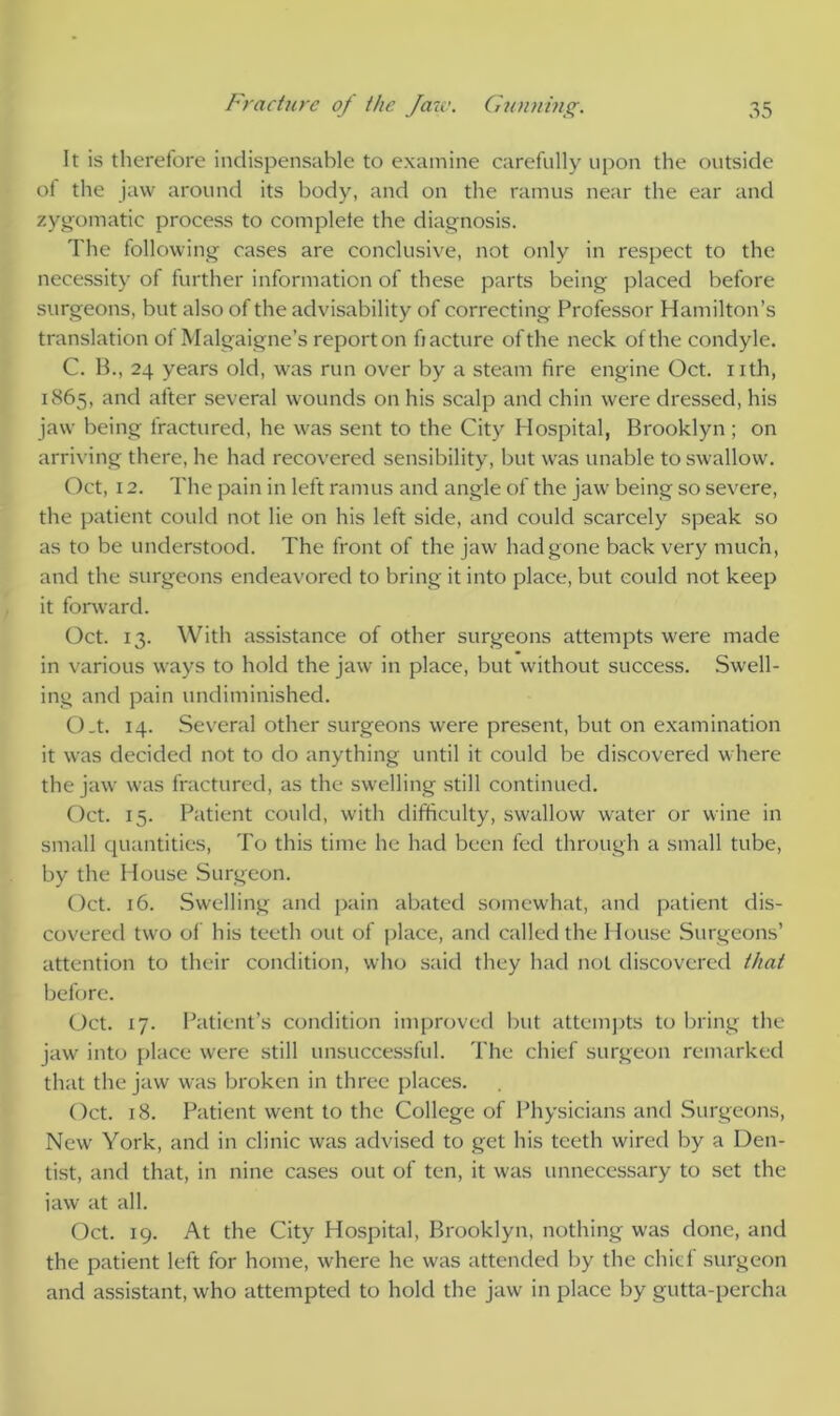 It is therefore indispensable to examine carefully upon the outside of the jaw around its body, and on the ramus near the ear and zygomatic process to complete the diagnosis. The following cases are conclusive, not only in respect to the necessity of further information of these parts being placed before surgeons, but also of the advisability of correcting Professor Hamilton’s translation ot Malgaigne’s report on fiacture of the neck of the condyle. C. B., 24 years old, was run over by a steam fire engine Oct. nth, 1865, and after several wounds on his scalp and chin were dressed, his jaw being fractured, he was sent to the City Hospital, Brooklyn; on arriving there, he had recovered sensibility, but was unable to swallow. Oct, 12. The pain in left ramus and angle of the jaw being so severe, the patient could not lie on his left side, and could scarcely speak so as to be understood. The front of the jaw had gone back very much, and the surgeons endeavored to bring it into place, but could not keep it forward. Oct. 13. With assistance of other surgeons attempts were made in various ways to hold the jaw in place, but without success. Swell- ing and pain undiminished. O.t. 14. Several other surgeons were present, but on examination it was decided not to do anything until it could be discovered where the jaw was fractured, as the swelling still continued. Oct. 15. Patient could, with difficulty, swallow water or wine in small quantities, To this time he had been fed through a small tube, by the House Surgeon. Oct. 16. Swelling and pain abated somewhat, and patient dis- covered two of his teeth out of place, and called the House Surgeons’ attention to their condition, who said they had not discovered that before. Oct. 17. Patient’s condition improved but attempts to bring the jaw into place were still unsuccessful. The chief surgeon remarked that the jaw was broken in three places. Oct. 18. Patient went to the College of Physicians and Surgeons, New York, and in clinic was advised to get his teeth wired by a Den- tist, and that, in nine cases out of ten, it was unnecessary to set the iaw at all. Oct. 19. At the City Hospital, Brooklyn, nothing was done, and the patient left for home, where he was attended by the chief surgeon and assistant, who attempted to hold the jaw in place by gutta-percha