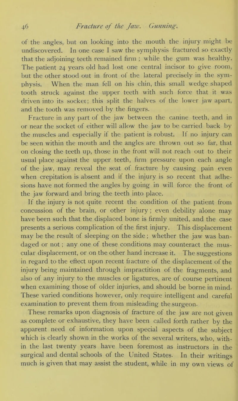 of the angles, but on looking into the mouth the injury might be undiscovered. In one case I saw the symphysis fractured so exactly that the adjoining teeth remained firm ; while the gum was healthy. The patient 24 years old had lost one central incisor to give room, but the other stood out in front of the lateral precisely in the sym- physis. When the man fell on his chin, this small wedge shaped tooth struck against the upper teeth with such force that it was driven into its sockec; this split the halves of the lower jaw apart, and the tooth was removed by the fingers. Fracture in any part of the jaw between the canine teeth, and in or near the socket of either will allow the jaw to be carried back by the muscles and especially if the patient is robust. If no injury can be seen within the mouth and the angles are thrown out so far, that on closing the teeth up, those in the front will not reach out to their usual place against the upper teeth, firm pressure upon each angle of the jaw, may reveal the seat of fracture by causing pain even when crepitation is absent and if the injury is so recent that adhe- sions have not formed the angles by going in will force the front of the jaw forward and bring the teeth into place. If the injury is not quite recent the condition of the patient from concussion of the brain, or other injury; even debility alone may have been such that the displaced bone is firmly united, and the case presents a serious complication of the first injury. This displacement may be the result of sleeping on the side; whether the jaw was ban- daged or not; any one of these conditions may counteract the mus- cular displacement, or on the other hand increase it. The suggestions in regard to the eftect upon recent fracture of the displacement of the injury being maintained through impractition of the fragments, and also of any injury to the muscles or ligatures, are of course pertinent when examining those of older injuries, and should be borne in mind. These varied conditions however, only require intelligent and careful examination to prevent them from misleading the surgeon. These remarks upon diagnosis of fracture of the jaw are not given as complete or exhaustive, they have been called forth rather by the apparent need of information upon special aspects of the subject which is clearly shown in the works of the several writers, who, with- in the last twenty years have been foremost as instructors in the surgical and dental schools of the United States- In their writings much is given that may assist the student, while in my own views of