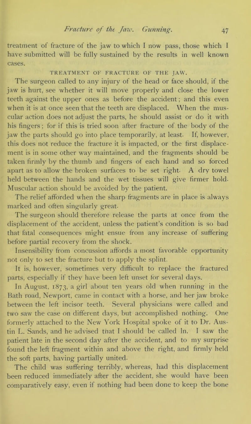 treatment of fracture of the jaw to which I now pass, those which I have submitted will be fully sustained by the results in well known cases. TREATMENT OF FRACTURE OF THE JAW. The surgeon called to any injury of the head or face should, if the jaw is hurt, see whether it will move properly and close the lower teeth against the upper ones as before the accident; and this even when it is at once seen that the teeth are displaced. When the mus- cular action does not adjust the parts, he should assist or do it with his fingers ; for if this is tried soon after fracture of the body of the jaw the parts should go into place temporarily, at least. If, however, this does not reduce the fracture it is impacted, or the first displace- ment is in some other way maintained, and the fragments should be taken firmly by the thumb and fingers of each hand and so forced apart as to allow the broken surfaces to be set right. A dry towel held between the hands and the wet tissues will give firmer hold. Muscular action should be avoided by the patient. The relief afforded when the sharp fragments are in place is always marked and often singularly great. The surgeon should therefore release the parts at once from the displacement of the accident, unless the patient’s condition is so bad that fatal consequences might ensue from any increase of suffering before partial recovery from the shock. Insensibility from concussion affords a most favorable opportunity not only to set the fracture but to apply the splint. It is, however, sometimes very difficult to replace the fractured parts, especially if they have been left unset tor several days. In August, 1873, a girl about ten years old when running in die Hath road, Newport, came in contact with a horse, and her jaw broke between the left incisor teeth. Several physicians were called and two saw the case on different days, but accomplished nothing. One formerly attached to the New York Hospital spoke of it to Dr. Aus- tin L. Sands, and he advised that I should be called In. I saw the patient late in the second day after the accident, and to my surprise found the left fragment within and above the right, and firmly held the soft parts, having partially united. The child was suffering terribly, whereas, had this displacement been reduced immediately after the accident, she would have been comparatively easy, even if nothing had been done to keep the bone