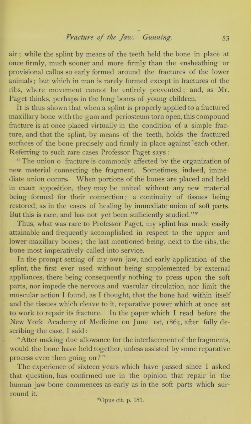 air ; while the splint by means of the teeth held the bone in place at once firmly, much sooner and more firmly than the ensheathing or provisional callus so early formed around the fractures of the lower animals; but which in man is rarely formed except in fractures of the ribs, where movement cannot be entirely prevented ; and, as Mr. Paget thinks, perhaps in the long bones of young children. It is thus shown that when a splint is properly applied to a fractured maxillary bone with the gum and periosteum torn open, this compound fracture is at once placed virtually in the condition of a simple frac- ture, and that the splint, by means of the teeth, holds the fractured surfaces of the bone precisely and firmly in place against each other. Referring to such rare cases Professor Paget says: “ The union o fracture is commonly affected by the organization of new material connecting the fragment. Sometimes, indeed, imme- diate union occurs- When portions of the bones are placed and held in exact apposition, they may be united without any new material being formed for their connection; a continuity of tissues being- restored, as in the cases of healing by immediate union of soft parts. But this is rare, and has not yet been sufficiently studied.”* Thus, what was rare to Professor Paget, my splint has made easily attainable and frequently accomplished in respect to the upper and lower maxillary bones; the last mentioned being, next to the ribs, the bone most imperatively called into service. In the prompt setting of my own jaw, and early application of the splint, the first ever used without being supplemented by external appliances, there being consequently nothing to press upon the soft parts, nor impede the nervous and vascular circulation, nor limit the muscular action I found, as I thought, that the bone had within itself and the tissues which cleave to it, reparative power which at once set to work to repair its fracture. In the paper which I read before the New York Academy of Medicine on June ist, 1864, after fully de- scribing the case, I said : “After making due allowance for the interlacement of the fragments, would the bone have held together, unless assisted by some reparative process even then going on ? ” The experience of sixteen years which have passed since I asked that question, has confirmed me in the opinion that repair in the human jaw bone commences as early as in the soft parts which sur- round it.