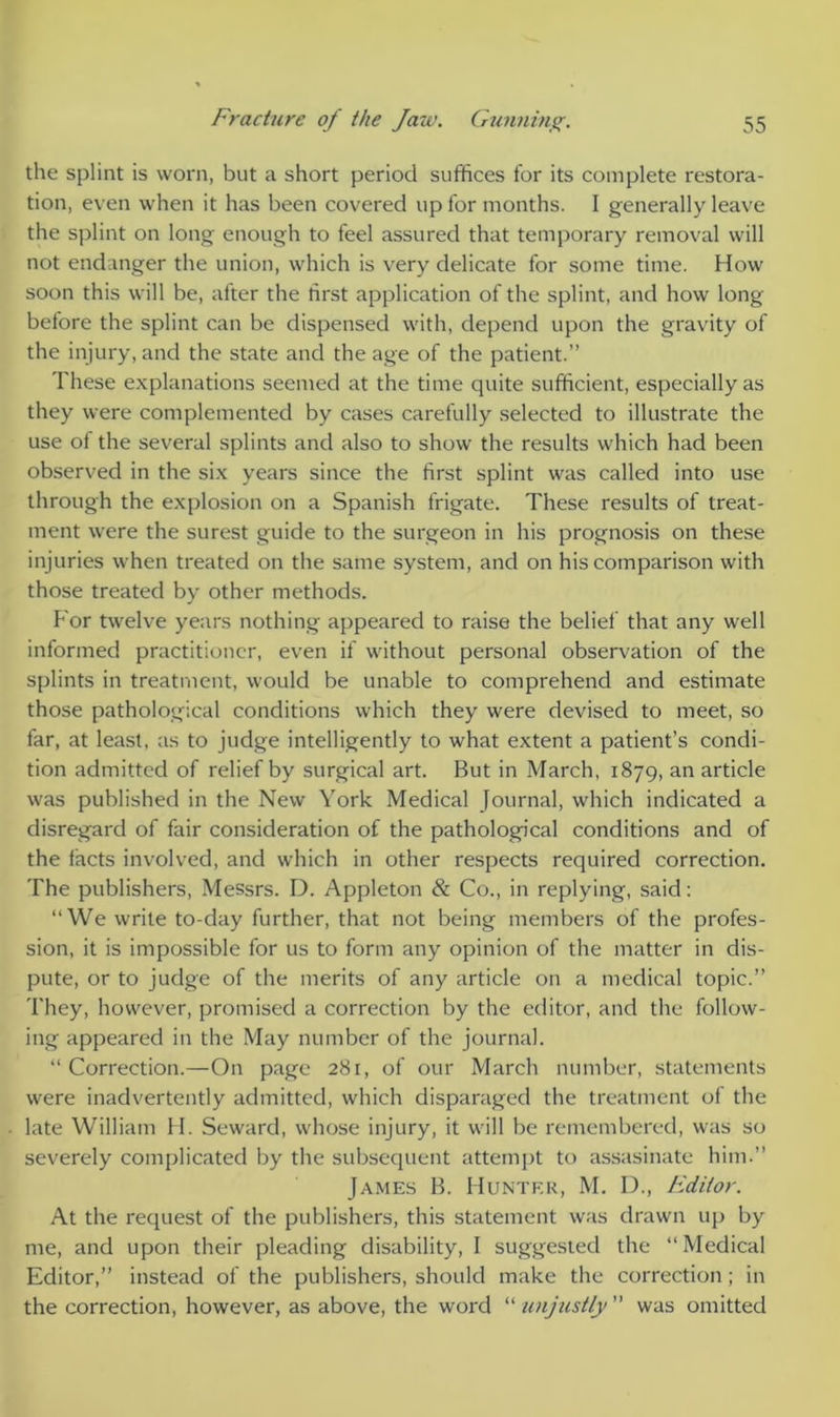 the splint is worn, but a short period suffices for its complete restora- tion, even when it has been covered up for months. I generally leave the splint on long enough to feel assured that temporary removal will not endanger the union, which is very delicate for some time. How soon this will be, after the first application of the splint, and how long before the splint can be dispensed with, depend upon the gravity of the injury, and the state and the age of the patient.” These explanations seemed at the time quite sufficient, especially as they were complemented by cases carefully selected to illustrate the use ot the several splints and also to show the results which had been observed in the six years since the first splint was called into use through the explosion on a Spanish frigate. These results of treat- ment were the surest guide to the surgeon in his prognosis on these injuries when treated on the same system, and on his comparison with those treated by other methods. P'or twelve years nothing appeared to raise the belief that any well informed practitioner, even if without personal observation of the splints in treatment, would be unable to comprehend and estimate those pathological conditions which they were devised to meet, so lar, at least, as to judge intelligently to what extent a patient’s condi- tion admitted of relief by surgical art. But in March, 1879, an article was published in the New York Medical Journal, which indicated a disregard of fair consideration of the pathological conditions and of the facts involved, and which in other respects required correction. The publishers, Messrs. D. Appleton & Co., in replying, said: “We write to-day further, that not being members of the profes- sion, it is impossible for us to form any opinion of the matter in dis- pute, or to judge of the merits of any article on a medical topic.” They, however, promised a correction by the editor, and the follow- ing appeared in the May number of the journal. “Correction.—On page 281, of our March number, statements were inadvertently admitted, which disparaged the treatment of the late William II. Seward, whose injury, it will be remembered, was so severely complicated by the subsequent attempt to assasinate him.” James B. Hunter, M. D., Editor. At the request of the publishers, this statement was drawn up by me, and upon their pleading disability, I suggested the “Medical Editor,” instead of the publishers, should make the correction; in the correction, however, as above, the word “ unjustly ” was omitted