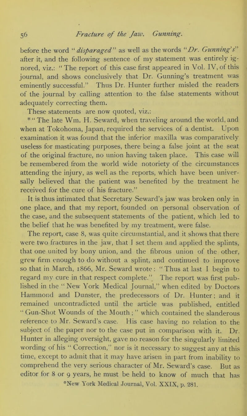 before the word “ disparaged. ” as well as the words Dr. Gunning's ' after it, and the following sentence of my statement was entirely ig- nored, viz.: “ The report of this case first appeared in Vol. IV, of this journal, and shows conclusively that Dr. Gunning’s treatment was eminently successful.” Thus Dr. Hunter further misled the readers of the journal by calling attention to the false statements without adequately correcting them. These statements are now quoted, viz.: *“The late Wm. H. Seward, when traveling around the world, and when at Tokohoma, Japan, required the services of a dentist. Upon examination it was found that the inferior maxilla was comparatively useless for masticating purposes, there being a false joint at the seat of the original fracture, no union having taken place. This case will be remembered from the world wide notoriety of the circumstances attending the injury, as well as the reports, which have been univer- sally believed that the patient was benefited by the treatment he received for the cure of his fracture.” It is thus intimated that Secretary Seward’s jaw was broken only in one place, and that my report, founded on personal observation of the case, and the subsequent statements of the patient, which led to the belief that he was benefited by my treatment, were false. The report, case 8, was quite circumstantial, and it shows that there were two fractures in the jaw, that I set them and applied the splints, that one united by bony union, and the fibrous union of the other, grew firm enough to do without a splint, and continued to improve so that in March, 1866, Mr. Seward wrote: “Thus at last I begin to regard mv cure in that respect complete.” The report was first pub- lished in the “New York Medical Journal,” when edited by Doctors Hammond and Dunster, the predecessors of Dr. Hunter; and it remained uncontradicted until the article was published, entitled “Gun-Shot Wounds of the Mouth ; ” which contained the slanderous reference to Mr. Seward’s case. His case having no relation to the subject of the paper nor to the case put in comparison with it. Dr. Hunter in alleging oversight, gave no reason for the singularly limited wording of his “ Correction,” nor is it necessary to suggest any at this time, except to admit that it may have arisen in part from inability to comprehend the very serious character of Mr. Seward’s case. But as editor for 8 or 9 years, he must be held to know of much that has