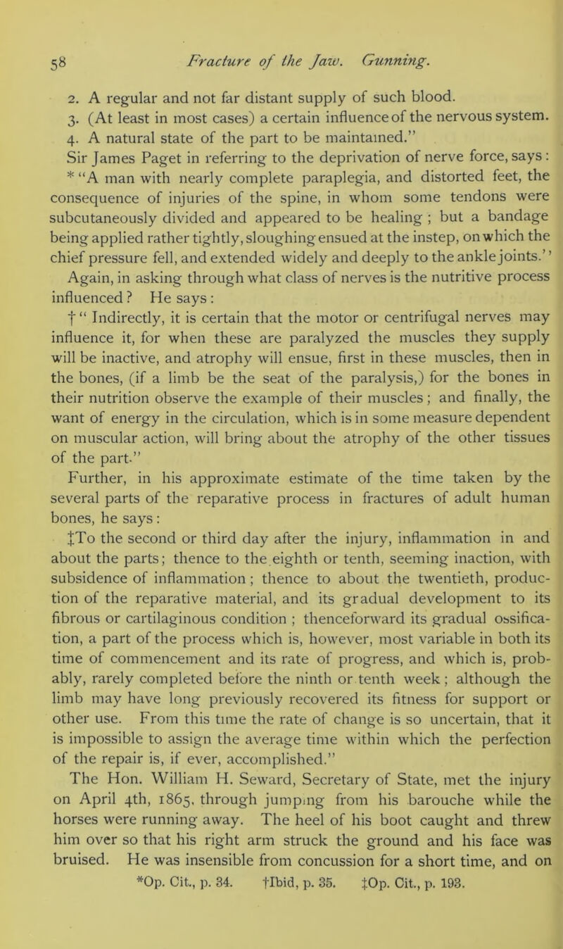 2. A regular and not far distant supply of such blood. 3. (At least in most cases) a certain influence of the nervous system. 4. A natural state of the part to be maintained.” Sir James Paget in referring to the deprivation of nerve force, says: * “A man with nearly complete paraplegia, and distorted feet, the consequence of injuries of the spine, in whom some tendons were subcutaneously divided and appeared to be healing ; but a bandage being applied rather tightly, sloughing ensued at the instep, on which the chief pressure fell, and extended widely and deeply to the ankle joints.’ ’ Again, in asking through what class of nerves is the nutritive process influenced ? He says : f“ Indirectly, it is certain that the motor or centrifugal nerves may influence it, for when these are paralyzed the muscles they supply will be inactive, and atrophy will ensue, first in these muscles, then in the bones, (if a limb be the seat of the paralysis,) for the bones in their nutrition observe the example of their muscles; and finally, the want of energy in the circulation, which is in some measure dependent on muscular action, will bring about the atrophy of the other tissues of the part.” Further, in his approximate estimate of the time taken by the several parts of the reparative process in fractures of adult human bones, he says: JTo the second or third day after the injury, inflammation in and about the parts; thence to the eighth or tenth, seeming inaction, with subsidence of inflammation; thence to about the twentieth, produc- tion of the reparative material, and its gradual development to its fibrous or cartilaginous condition ; thenceforward its gradual ossifica- tion, a part of the process which is, however, most variable in both its time of commencement and its rate of progress, and which is, prob- ably, rarely completed before the ninth or tenth week; although the limb may have long previously recovered its fitness for support or other use. From this time the rate of change is so uncertain, that it is impossible to assign the average time within which the perfection of the repair is, if ever, accomplished.” The Hon. William H. Seward, Secretary of State, met the injury on April 4th, 1865, through jumping from his barouche while the horses were running away. The heel of his boot caught and threw him over so that his right arm struck the ground and his face was bruised. He was insensible from concussion for a short time, and on *Op. Cit., p. 34. flbid, p. 35. JOp. Cit., p. 193.