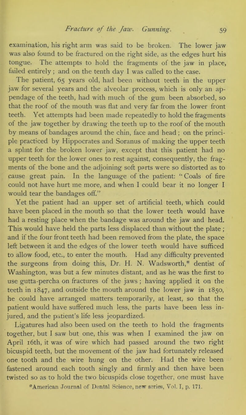 examination, his right arm was said to be broken. The lower jaw was also found to be fractured on the right side, as the edges hurt his tongue. The attempts to hold the fragments of the jaw in place, failed entirely ; and on the tenth day I was called to the case. The patient, 65 years old, had been without teeth in the upper jaw for several years and the alveolar process, which is only an ap- pendage of the teeth, had with much of the gum been absorbed, so that the roof of the mouth was flat and very far from the lower front teeth. Yet attempts had been made repeatedly to hold the fragments of the jaw together by drawing the teeth up to the roof of the mouth by means of bandages around the chin, face and head; on the princi- ple practiced by Hippocrates and Soranus of making the upper teeth a splint for the broken lower jaw, except that this patient had no upper teeth for the lower ones to rest against, consequently, the frag- ments of the bone and the adjoining soft parts were so distorted as to cause great pain. In the language of the patient: “ Coals of fire could not have hurt me more, and when I could bear it no longer I would tear the bandages off.” Yet the patient had an upper set of artificial teeth, which could have been placed in the mouth so that the lower teeth would have had a resting place when the bandage was around the jaw and head. This would have held the parts less displaced than without the plate ; and if the four front teeth had been removed from the plate, the space left between it and the edges of the lower teeth would have sufficed to allow food, etc., to enter the mouth. Had any difficulty prevented the surgeons from doing this, Dr. H. N. Wadsworth,* dentist of Washington, was but a few minutes distant, and as he was the first to use gutta-percha on fractures of the jaws ; having applied it on the teeth in 1847, and outside the mouth around the lower jaw in 1850, he could have arranged matters temporarily, at least, so that the patient would have suffered much less, the parts have been less in- jured, and the patient’s life less jeopardized. Ligatures had also been used on the teeth to hold the fragments together, but I saw but one, this was when I examined the jaw on April 16th, it was of wire which had passed around the two right bicuspid teeth, but the movement of the jaw had fortunately released one tooth and the wire hung on the other. Had the wire been fastened around each tooth singly and firmly and then have been twisted so as to hold the two bicuspids close together, one must have