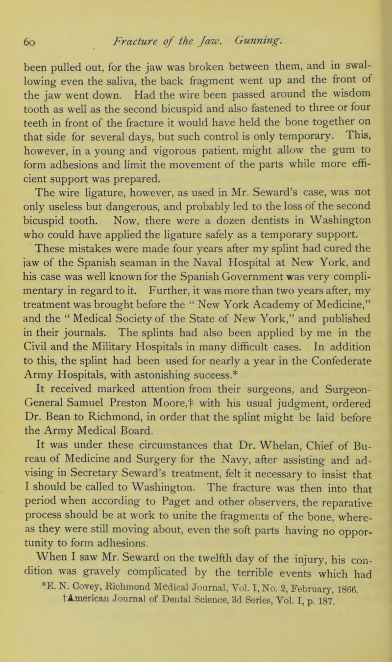 been pulled out, for the jaw was broken between them, and in swal- lowing even the saliva, the back fragment went up and the front of the jaw went down. Had the wire been passed around the wisdom tooth as well as the second bicuspid and also fastened to three or four teeth in front of the fracture it would have held the bone together on that side for several days, but such control is only temporary. This, however, in a young and vigorous patient, might allow the gum to form adhesions and limit the movement of the parts while more effi- cient support was prepared. The wire ligature, however, as used in Mr. Seward’s case, was not only useless but dangerous, and probably led to the loss of the second bicuspid tooth. Now, there were a dozen dentists in Washington who could have applied the ligature safely as a temporary support. These mistakes were made four years after my splint had cured the jaw of the Spanish seaman in the Naval Hospital at New York, and his case was well known for the Spanish Government was very compli- mentary in regard to it. Further, it was more than two years after, my treatment was brought before the “ New York Academy of Medicine,” and the “ Medical Society of the State of New York,” and published in their journals. The splints had also been applied by me in the Civil and the Military Hospitals in many difficult cases. In addition to this, the splint had been used for nearly a year in the Confederate Army Hospitals, with astonishing success.* It received marked attention from their surgeons, and Surgeon- General Samuel Preston Moore,t with his usual judgment, ordered Dr. Bean to Richmond, in order that the splint might be laid before the Army Medical Board. It was under these circumstances that Dr. Whelan, Chief of Bu- reau of Medicine and Surgery for the Navy, after assisting and ad- vising in Secretary Seward’s treatment, felt it necessary to insist that I should be called to Washington. The fracture was then into that period when according to Paget and other observers, the reparative process should be at work to unite the fragments of the bone, where- as they were still moving about, even the soft parts having no oppor- tunity to form adhesions. When I saw Mr. Seward on the twelfth day of the injury, his con- dition was gravely complicated by the terrible events which had *E. N. Covey, Richmond Medical Journal, Yol. I, No. 2, February, 1866. t American Journal of Dental Science, 3d Series, Yol. I, p. 187.