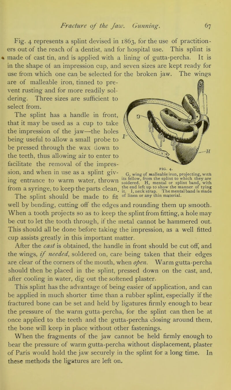 Fig. 4 represents a splint devised in 1863, for the use of practition- ers out of the reach of a dentist, and for hospital use. This splint is made of cast tin, and is applied with a lining of gutta-percha. It is in the shape of an impression cup, and seven sizes are kept ready for use from which one can be selected for the broken jaw. The wings are of malleable iron, tinned to pre- vent rusting and for more readily sol dering. Three sizes are sufficient to select from. The splint has a handle in front, that it may be used as a cup to take the impression of the jaw—the holes being useful to allow a small probe to be pressed through the wax down to the teeth, thus allowing air to enter to facilitate the removal of the impres- sion, and when in use as a splint giv- G, wing of malleable iron, projecting, with ing entrance to warm water, thrown ‘o.dereT'^^1^ %Unttand?wkh from a syringe, to keep the parts clean. £e trap.mTd! The splint should be made to fit of linen or any thin material. well by bending, cutting off the edges and rounding them up smooth. When a tooth projects so as to keep the splint from fitting, a hole may be cut to let the tooth through, if the metal cannot be hammered out. This should all be done before taking the impression, as a well fitted cup assists greatly in this important matter. After the cast is obtained, the handle in front should be cut off, and the wings, if needed, soldered on, care being taken that their edges are clear of the corners of the mouth, when open. Warm gutta-percha should then be placed in the splint, pressed down on the cast, and, after cooling in water, dig out the softened plaster. This splint has the advantage of being easier of application, and can be applied in much shorter time than a rubber splint, especially if the fractured bone can be set and held by ligatures firmly enough to bear the pressure of the warm gutta-percha, for the splint can then be at once applied to the teeth and the gutta-percha closing around them, the bone will keep in place without other fastenings. When the fragments of the jaw cannot be held firmly enough to bear the pressure of warm gutta-percha without displacement, plaster of Paris would hold the jaw securely in the splint for a long time. In these methods the ligatures are left on.