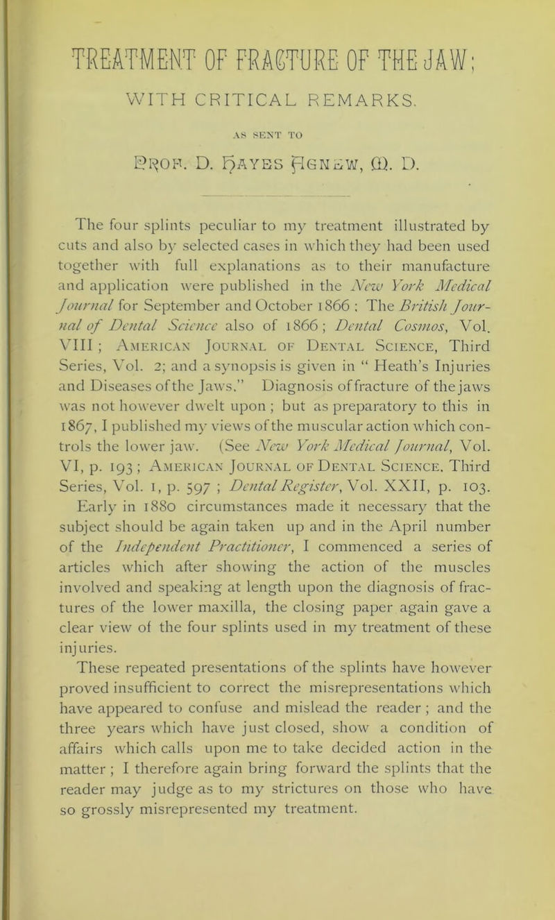 TREATMENT OF FRACTURE OF THE JAW; WITH CRITICAL REMARKS. AS SENT TO D. F)AYES Pgnew, CD. D. The four splints peculiar to my treatment illustrated by cuts and also by selected cases in which they had been used together with full explanations as to their manufacture and application were published in the New York Medical Journal for September and October 1866 : The British jour- nal of Dental Science also of 1866; Dental Cosmos, Vol. VIII ; American Journal of Dental Science, Third Series, Vol. 2; and a synopsis is given in “ Heath’s Injuries and Diseases of the Jaws.” Diagnosis of fracture of the jaws was not however dwelt upon ; but as preparatory to this in 1867, I published my views of the muscular action which con- trols the lower jaw. (See New York Medical Journal, Vol. VI, p. 193; American Journal of Dental Science. Third Series, Vol. 1, p. 597 ; Dental Register, Vol. XXII, p. 103. Early in 1880 circumstances made it necessary that the subject should be again taken up and in the April number of the Independent Practitioner, I commenced a series of articles which after showing the action of the muscles involved and speaking at length upon the diagnosis of frac- tures of the lower maxilla, the closing paper again gave a clear view of the four splints used in my treatment of these injuries. These repeated presentations of the splints have however proved insufficient to correct the misrepresentations which have appeared to confuse and mislead the reader ; and the three years which have just closed, show a condition of affairs which calls upon me to take decided action in the matter ; I therefore again bring forward the splints that the reader may judge as to my strictures on those who have so grossly misrepresented my treatment.