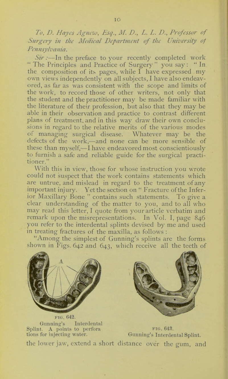 To, D. Hayes Agneio, Esq., M. D., L. L. D., Professor of Surgery in the Medical Department of the University of Pennsylvania. Sir:-—In the preface to your recently completed work “ The Principles and Practice of Surgery” you say: “ In the composition of its pages, while I have expressed my own views independently on all subjects, I have also endeav- ored, as far as was consistent with the scope and limits of the work, to record those of other writers, not only that the student and the practitioner may be made familiar with the literature of their profession, but also that they may be able in their observation and practice to contrast different plans of treatment, and in this way draw their own conclu- sions in regard to the relative merits of the various modes of managing surgical disease. Whatever may be the defects of the work,—and none can be more sensible of these than myself,—I have endeavored most conscientiously to furnish a safe and reliable guide for the surgical practi- tioner.” With this in view, those for whose instruction you wrote could not suspect that the work contains statements which are untrue, and mislead in regard to the treatment of any important injury. Yet the section on “ Fracture of the Infer- ior Maxillary Bone ” contains such statements. To give a clear understanding of the matter to you, and to all who may read this letter, I quote from your article verbatim and remark upon the misrepresentations. In Vol. I, page 846 you refer to the interdental splints devised by me and used in treating fractures of the maxilla, as follows : “Among the simplest of Gunning’s splints are the forms shown in P'igs. 642 and 643, which receive all the teeth of the lower jaw, extend a short distance over the gum. and j o  Gunning’s Interdental Splint. A points to perfora tions for injecting water. fig. 643. Gunning’s Interdental Splint.