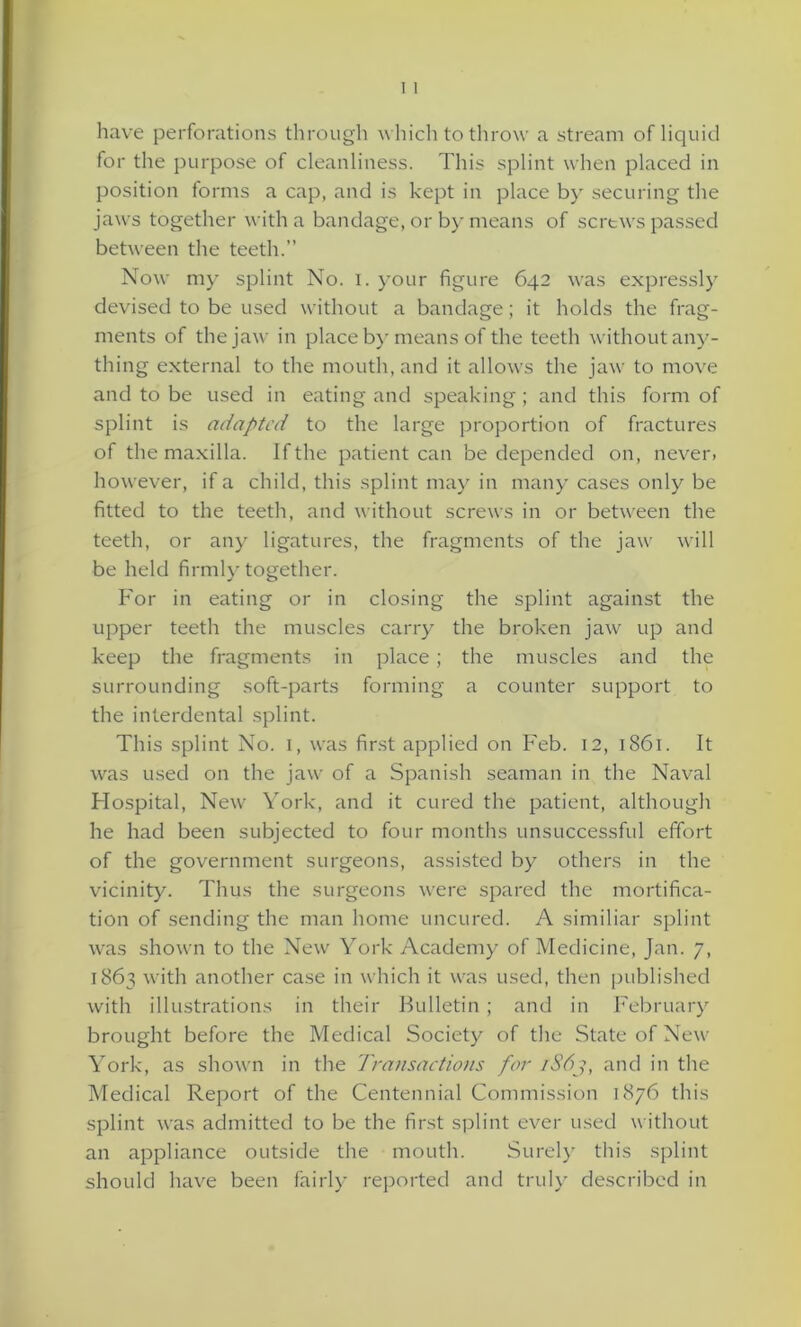 have perforations through which to throw a stream of liquid for the purpose of cleanliness. This splint when placed in position forms a cap, and is kept in place by securing the jaws together with a bandage, or by means of screws passed between the teeth.” Now my splint No. I. your figure 642 was expressly devised to be used without a bandage; it holds the frag- ments of the jaw in place by means of the teeth without any- thing external to the mouth, and it allows the jaw to move and to be used in eating and speaking; and this form of splint is adapted to the large proportion of fractures of the maxilla. If the patient can be depended on, never, however, if a child, this splint may in many cases only be fitted to the teeth, and without screws in or between the teeth, or any ligatures, the fragments of the jaw will be held firmly together. For in eating or in closing the splint against the upper teeth the muscles carry the broken jaw up and keep the fragments in place; the muscles and the surrounding soft-parts forming a counter support to the interdental splint. This splint No. 1, was first applied on Feb. 12, 1861. It was used on the jaw of a Spanish seaman in the Naval Hospital, New York, and it cured the patient, although he had been subjected to four months unsuccessful effort of the government surgeons, assisted by others in the vicinity. Thus the surgeons were spared the mortifica- tion of sending the man home uncured. A similiar splint was shown to the New York Academy of Medicine, Jan. 7, 1863 with another case in which it was used, then published with illustrations in their Bulletin ; and in February brought before the Medical Society of the State of New York, as shown in the Transactions for 1863, and in the Medical Report of the Centennial Commission 1876 this splint was admitted to be the first splint ever used without an appliance outside the mouth. Surely this splint should have been fairly reported and truly described in