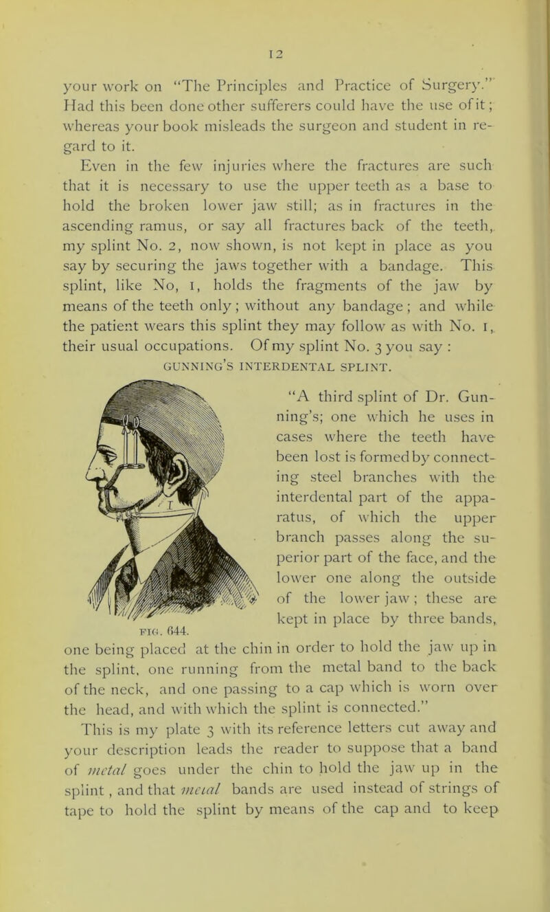 your work on “The Principles and Practice of Surgery.” Had this been done other sufferers could have the use of it; whereas your book misleads the surgeon and student in re- gard to it. Even in the few injuries where the fractures are such that it is necessary to use the upper teeth as a base to hold the broken lower jaw still; as in fractures in the ascending ramus, or say all fractures back of the teeth, my splint No. 2, now shown, is not kept in place as you say by securing the jaws together with a bandage. This splint, like No, I, holds the fragments of the jaw by means of the teeth only ; without any bandage ; and while the patient wears this splint they may follow as with No. I, their usual occupations. Of my splint No. 3 you say : gunning’s interdental splint. “A third splint of Dr. Gun- ning’s; one which he uses in cases where the teeth have been lost is formed by connect- ing steel branches with the interdental part of the appa- ratus, of which the upper branch passes along the su- perior part of the face, and the lower one along the outside of the lower jaw ; these are kept in place by three bands, one being placed at the chin in order to hold the jaw up in the splint, one running from the metal band to the back of the neck, and one passing to a cap which is worn over the head, and with which the splint is connected.” This is my plate 3 with its reference letters cut aw-ay and your description leads the reader to suppose that a band of metal goes under the chin to hold the jaw up in the splint, and that metal bands are used instead of strings of tape to hold the splint by means of the cap and to keep