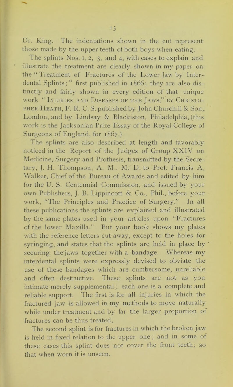 >5 Dr. King. The indentations shown in the cut represent those made by the upper teeth of both boys when eating. The splints Nos. I, 2, 3, and 4, with cases to explain and illustrate the treatment are clearly shown in my paper on the “ Treatment of Fractures of the Lower Jaw by Inter- dental Splints; ” first published in 1866; they are also dis- tinctly and fairly shown in every edition of that unique work “ Injuries and Diseases of the Jaws,” by Christo- pher Heath, F. R. C. S. published by John Churchill & Son, London, and by Lindsay & Blackiston, Philadelphia, (this work is the Jacksonian Prize PXsay of the Royal College of Surgeons of England, for 1867.) The splints are also described at length and favorably noticed in the Report of the Judges of Group XXIV on Medicine, Surgery and Prothesis, transmitted by the Secre- tary, J. H. Thompson, A. M., M. D. to Prof. Francis A. Walker, Chief of the Bureau of Awards and edited by him for the U. S. Centennial Commission, and issued by your own Publishers, J. B. Lippincott & Co., Phil., before your work, “The Principles and Practice of Surgery.” In all these publications the splints are explained and illustrated by the same plates used in your articles upon “Fractures of the lower Maxilla.” But your book shows my plates with the reference letters cut away, except to the holes for syringing, and states that the splints are held in place by securing the'jaws together with a bandage. Whereas my interdental splints were expressly devised to obviate the use of these bandages which are cumbersome, unreliable and often destructive. These splints are not as you intimate merely supplemental; each one is a complete and reliable support. The first is for all injuries in which the fractured jaw is allowed in my methods to move naturally while under treatment and by far the larger proportion of fractures can be thus treated. The second splint is for fractures in which the broken jaw is held in fixed relation to the upper one ; and in some of these cases this splint does not cover the front teeth; so that when worn it is unseen.