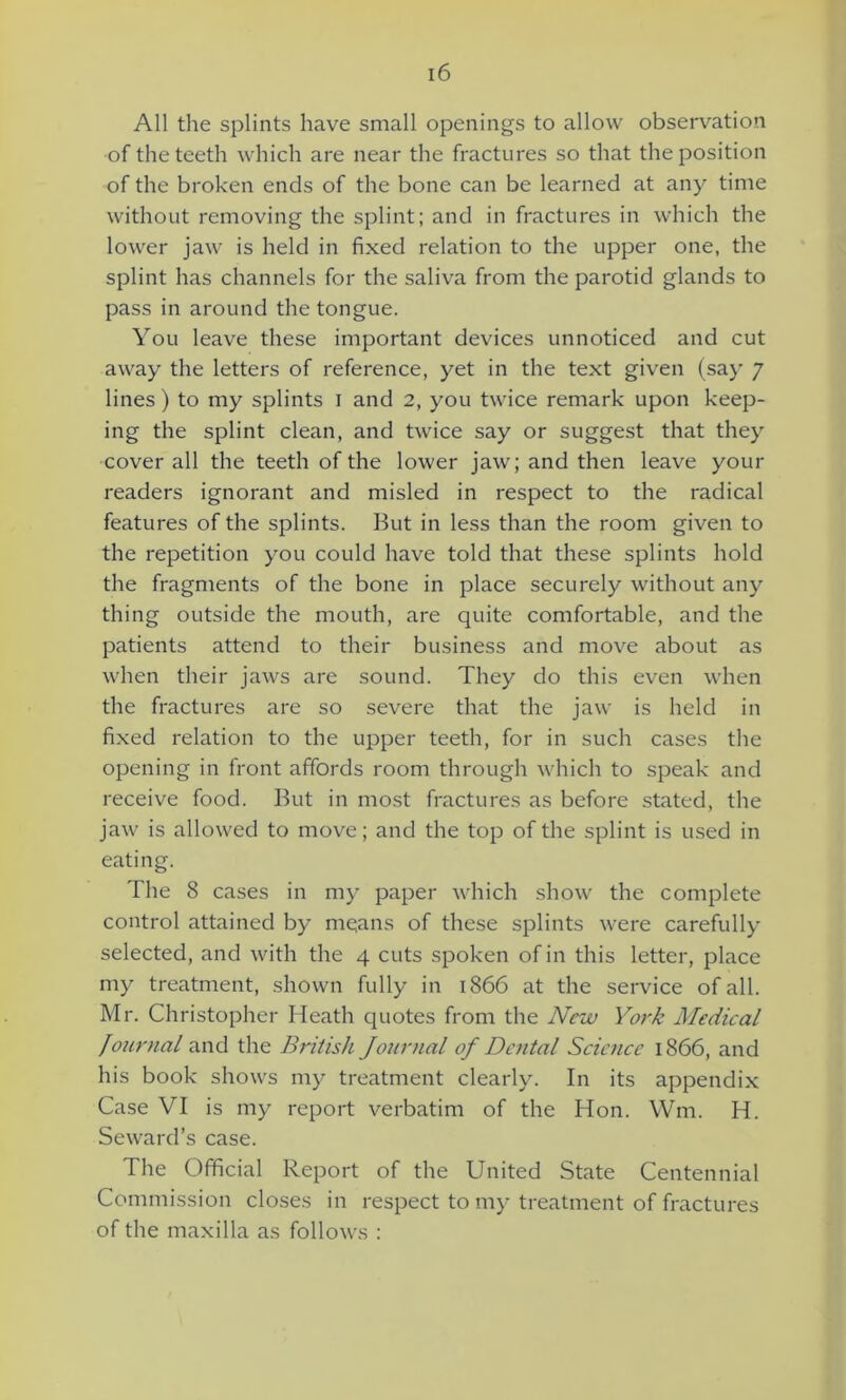All the splints have small openings to allow observation of the teeth which are near the fractures so that the position of the broken ends of the bone can be learned at any time without removing the splint; and in fractures in which the lower jaw is held in fixed relation to the upper one, the splint has channels for the saliva from the parotid glands to pass in around the tongue. You leave these important devices unnoticed and cut away the letters of reference, yet in the text given (say 7 lines) to my splints 1 and 2, you twice remark upon keep- ing the splint clean, and twice say or suggest that they cover all the teeth of the lower jaw; and then leave your readers ignorant and misled in respect to the radical features of the splints. But in less than the room given to the repetition you could have told that these splints hold the fragments of the bone in place securely without any thing outside the mouth, are quite comfortable, and the patients attend to their business and move about as when their jaws are sound. They do this even when the fractures are so severe that the jaw is held in fixed relation to the upper teeth, for in such cases the opening in front affords room through which to speak and receive food. But in most fractures as before stated, the jaw is allowed to move; and the top of the splint is used in eating. The 8 cases in my paper which show the complete control attained by me;ans of these splints were carefully selected, and with the 4 cuts spoken of in this letter, place my treatment, shown fully in 1866 at the service of all. Mr. Christopher Heath quotes from the New York Medical Jo7irnal and the British Jonrnal of Dental Science 1866, and his book shows my treatment clearly. In its appendix Case VI is my report verbatim of the Hon. Wm. H. Seward’s case. The Official Report of the United State Centennial Commission closes in respect to my treatment of fractures of the maxilla as follows :