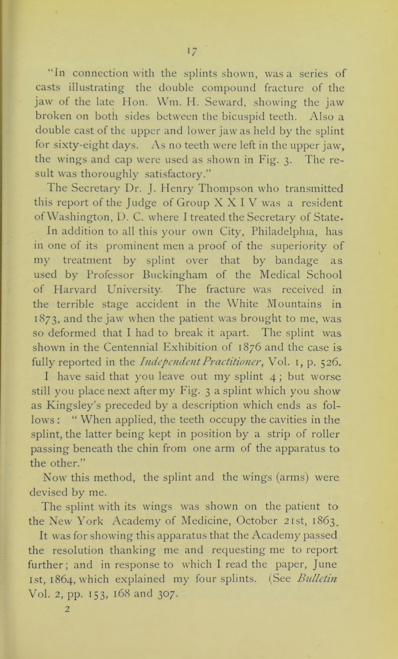 “In connection with the splints shown, was a series of casts illustrating the double compound fracture of the jaw ot the late Hon. Wm. H. Seward, showing the jaw broken on both sides between the bicuspid teeth. Also a double cast of the upper and lower jaw as held by the splint for sixty-eight days. As no teeth were left in the upper jaw, the wings and cap were used as shown in Fig. 3. The re- sult was thoroughly satisfactory.” The Secretary Dr. J. Henry Thompson who transmitted this report of the Judge of Group XXIV was a resident of Washington, D. C. where I treated the Secretary of State. In addition to all this your own City, Philadelphia, has in one of its prominent men a proof of the superiority of my treatment by splint over that by bandage as used by Professor Buckingham of the Medical School of Harvard University. The fracture was received in the terrible stage accident in the White Mountains in 1873, and the jaw when the patient was brought to me, was so deformed that I had to break it apart. The splint was shown in the Centennial Exhibition of 1876 and the case is fully reported in the Independent Practitioner, Vol. 1, p. 526* I have said that you leave out my splint 4; but worse still you place next after my Fig. 3 a splint which you show as Kingsley’s preceded by a description which ends as fol- lows : “ When applied, the teeth occupy the cavities in the splint, the latter being kept in position by a strip of roller passing beneath the chin from one arm of the apparatus to the other.” Now this method, the splint and the wings (arms) were devised by me. The splint with its wings was shown on the patient to the New York Academy of Medicine, October 21st, 1863. It was for showing this apparatus that the Academy passed the resolution thanking me and requesting me to report further; and in response to which I read the paper, June 1st, 1864, which explained my four splints. (See Bulletin Vol. 2, pp. 153, 168 and 307.