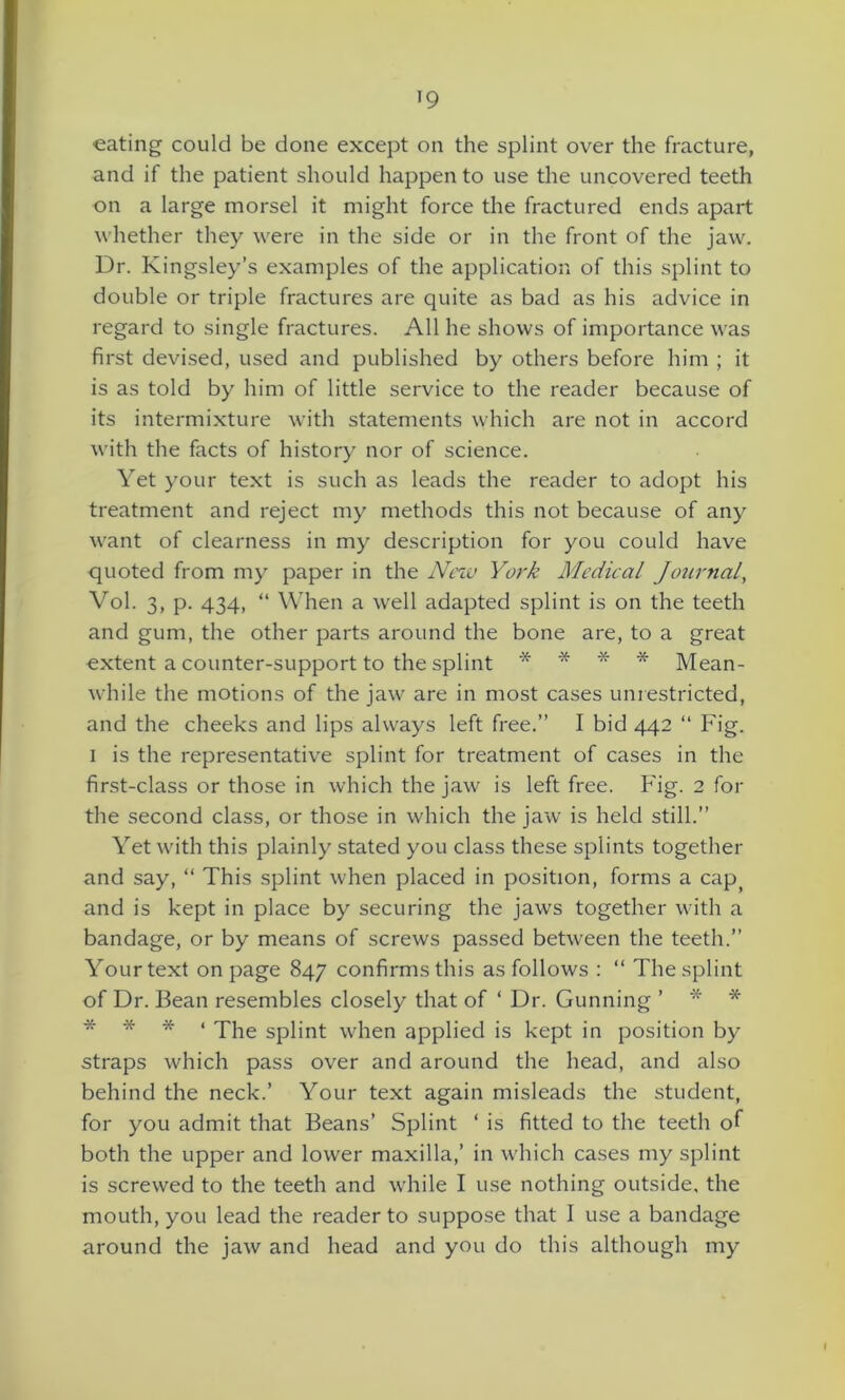 *9 eating could be done except on the splint over the fracture, and if the patient should happen to use the uncovered teeth on a large morsel it might force the fractured ends apart whether they were in the side or in the front of the jaw. Dr. Kingsley’s examples of the application of this splint to double or triple fractures are quite as bad as his advice in regard to single fractures. All he shows of importance was first devised, used and published by others before him ; it is as told by him of little service to the reader because of its intermixture with statements which are not in accord with the facts of history nor of science. Yet your text is such as leads the reader to adopt his treatment and reject my methods this not because of any want of clearness in my description for you could have quoted from my paper in the New York Medical Journal, Vol. 3, p. 434, “ When a well adapted splint is on the teeth and gum, the other parts around the bone are, to a great oxtent a counter-support to the splint * * * * Mean- while the motions of the jaw are in most cases unrestricted, and the cheeks and lips always left free.” I bid 442 “ Fig. 1 is the representative splint for treatment of cases in the first-class or those in which the jaw is left free. Fig. 2 for the second class, or those in which the jaw is held still.” Yet with this plainly stated you class these splints together and say, “ This splint when placed in position, forms a cap; and is kept in place by securing the jaws together with a bandage, or by means of screws passed between the teeth.” Your text on page 847 confirms this as follows : “ The splint of Dr. Bean resembles closely that of ‘ Dr. Gunning ’ * * * * * < qqie Spiint when applied is kept in position by straps which pass over and around the head, and also behind the neck.’ Your text again misleads the student, for you admit that Beans’ Splint ‘ is fitted to the teeth of both the upper and lower maxilla,’ in which cases my splint is screwed to the teeth and while I use nothing outside, the mouth, you lead the reader to suppose that I use a bandage around the jaw and head and you do this although my