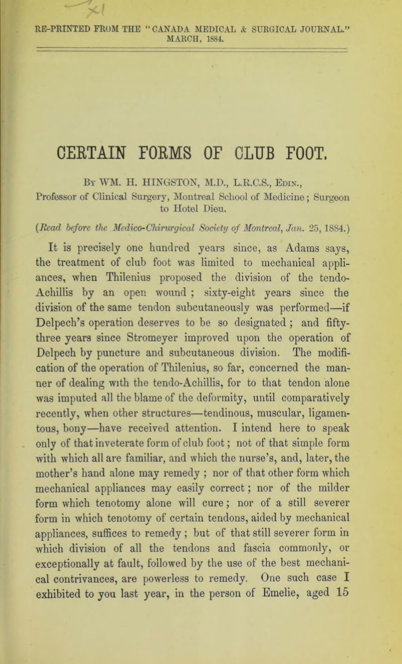 RE-PRINTED FROM THE “ CANADA MEDICAL & SURGICAL JOURNAL.” MARCH, 1884. CERTAIN FORMS OF CLUB FOOT. By WM. H. HINGSTON, M.D., L.R.C.S., Edin., Professor of Clinical Surgery, Montreal School of Medicine; Surgeon to Hotel Dieu. (Read before the Medico-Chirurgical Society of Montreal, Jan. 25, 1S84.) It is precisely one hundred years since, as Adams says, the treatment of club foot was limited to mechanical appli- ances, when Thilenius proposed the division of the tendo- Achillis by an open wound ; sixty-eight years since the division of the same tendon subcutaneously was performed—if Delpech’s operation deserves to be so designated ; and fifty- three years since Stromeyer improved upon the operation of Delpech by puncture and subcutaneous division. The modifi- cation of the operation of Thilenius, so far, concerned the man- ner of dealing with the tendo-Achillis, for to that tendon alone was imputed all the blame of the deformity, until comparatively recently, when other structures—tendinous, muscular, ligamen- tous, bony—have received attention. I intend here to speak only of that inveterate form of club foot; not of that simple form with which all are familiar, and which the nurse’s, and, later, the mother’s hand alone may remedy ; nor of that other form which mechanical appliances may easily correct; nor of the milder form which tenotomy alone will cure; nor of a still severer form in which tenotomy of certain tendons, aided by mechanical appliances, suffices to remedy ; but of that still severer form in which division of all the tendons and fascia commonly, or exceptionally at fault, followed by the use of the best mechani- cal contrivances, are powerless to remedy. One such case I exhibited to you last year, in the person of Emelie, aged 15