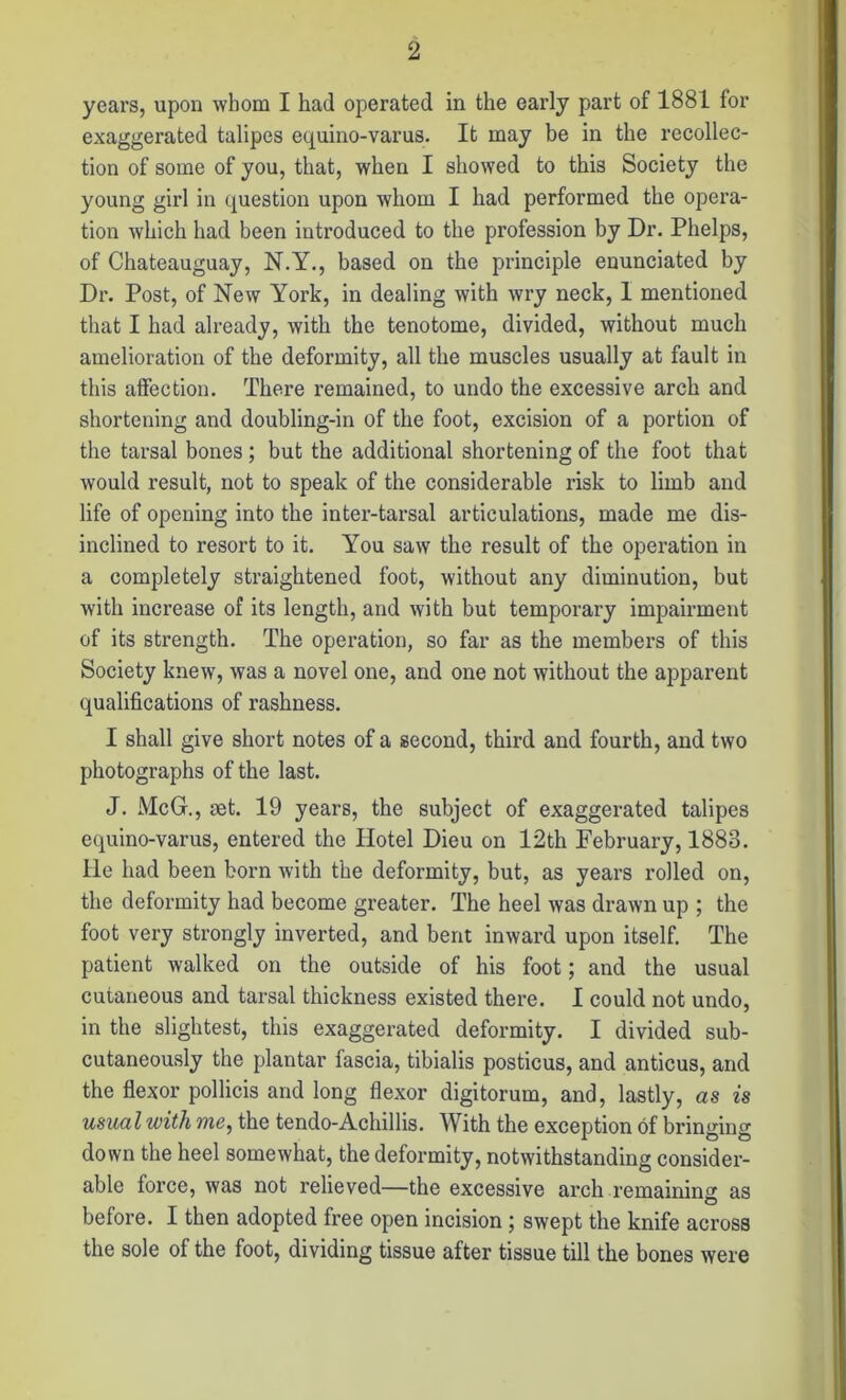 years, upon whom I had operated in the early part of 1881 for exaggerated talipes equino-varus. It may be in the recollec- tion of some of you, that, when I showed to this Society the young girl in question upon whom I had performed the opera- tion which had been introduced to the profession by Dr. Phelps, of Chateauguay, N.Y., based on the principle enunciated by Dr. Post, of New York, in dealing with wry neck, 1 mentioned that I had already, with the tenotome, divided, without much amelioration of the deformity, all the muscles usually at fault in this affection. There remained, to undo the excessive arch and shortening and doubling-in of the foot, excision of a portion of the tarsal bones; but the additional shortening of the foot that would result, not to speak of the considerable risk to limb and life of opening into the inter-tarsal articulations, made me dis- inclined to resort to it. You saw the result of the operation in a completely straightened foot, without any diminution, but with increase of its length, and with but temporary impairment of its strength. The operation, so far as the members of this Society knew, was a novel one, and one not without the apparent qualifications of rashness. I shall give short notes of a second, third and fourth, and two photographs of the last. J. McG., set. 19 years, the subject of exaggerated talipes equino-varus, entered the Hotel Dieu on 12th February, 1888. He had been born with the deformity, but, as years rolled on, the deformity had become greater. The heel was drawn up ; the foot very strongly inverted, and bent inward upon itself. The patient walked on the outside of his foot; and the usual cutaneous and tarsal thickness existed there. I could not undo, in the slightest, this exaggerated deformity. I divided sub- cutaneously the plantar fascia, tibialis posticus, and anticus, and the flexor pollicis and long flexor digitorum, and, lastly, as is usual with me, the tendo-Achillis. With the exception of bringing down the heel somewhat, the deformity, notwithstanding consider- able force, was not relieved—the excessive arch remaining as before. I then adopted free open incision; swept the knife across the sole of the foot, dividing tissue after tissue till the bones were