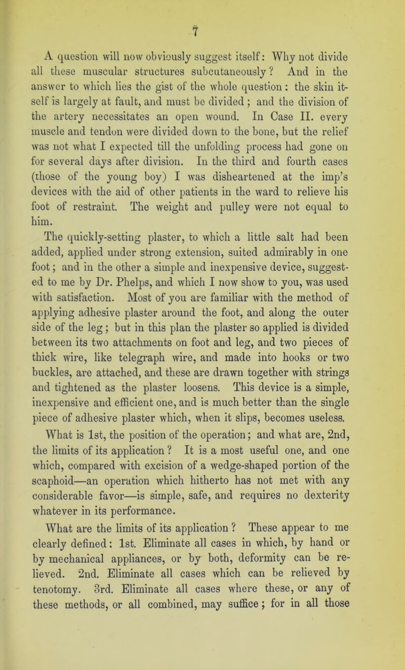 A question will now obviously suggest itself: Why not divide all these muscular structures subcutaneously ? And in the answer to which lies the gist of the whole question : the skin it- self is largely at fault, and must be divided ; and the division of the artery necessitates an open wound. In Case II. every muscle and tendun were divided down to the bone, but the relief was not what I expected till the unfolding process had gone on for several days after division. In the third and fourth cases (those of the young boy) I was disheartened at the imp’s devices with the aid of other patients in the ward to relieve his foot of restraint. The weight and pulley were not equal to him. The quickly-setting plaster, to which a little salt had been added, applied under strong extension, suited admirably in one foot; and in the other a simple and inexpensive device, suggest- ed to me by Dr. Phelps, and which I now show to you, was used with satisfaction. Most of you are familiar with the method of applying adhesive plaster around the foot, and along the outer side of the leg; but in this plan the plaster so applied is divided between its two attachments on foot and leg, and two pieces of thick wire, like telegraph wire, and made into hooks or two buckles, are attached, and these are drawn together with strings and tightened as the plaster loosens. This device is a simple, inexpensive and efficient one, and is much better than the single piece of adhesive plaster which, when it slips, becomes useless. What is 1st, the position of the operation; and what are, 2nd, the limits of its application ? It is a most useful one, and one which, compared with excision of a wedge-shaped portion of the scaphoid—an operation which hitherto has not met with any considerable favor—is simple, safe, and requires no dexterity whatever in its performance. What are the limits of its application ? These appear to me clearly defined: 1st. Eliminate all cases in which, by hand or by mechanical appliances, or by both, deformity can be re- lieved. 2nd. Eliminate all cases which can be relieved by tenotomy. 3rd. Eliminate all cases where these, or any of these methods, or all combined, may suffice; for in all those