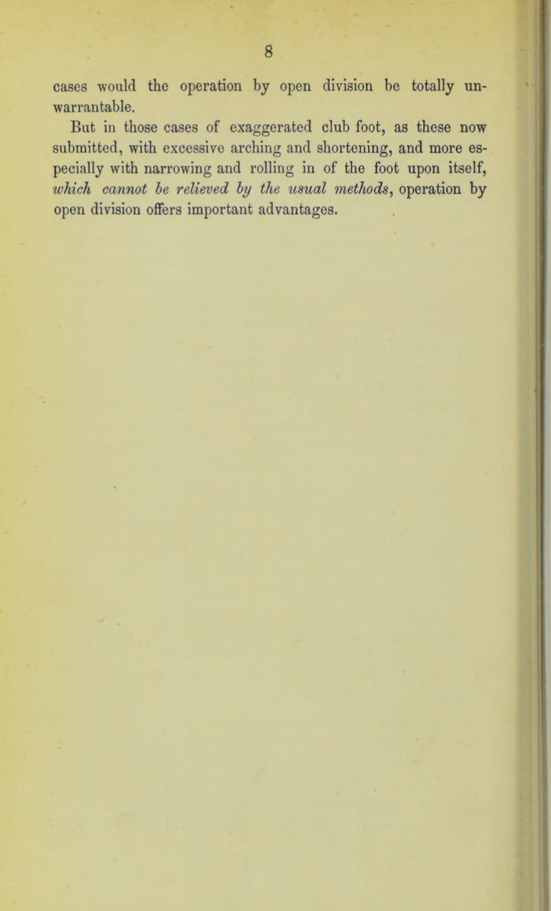 cases would the operation by open division be totally un- warrantable. But in those cases of exaggerated club foot, as these now submitted, with excessive arching and shortening, and more es- pecially with narrowing and rolling in of the foot upon itself, which cannot be relieved by the usual methods, operation by open division offers important advantages.