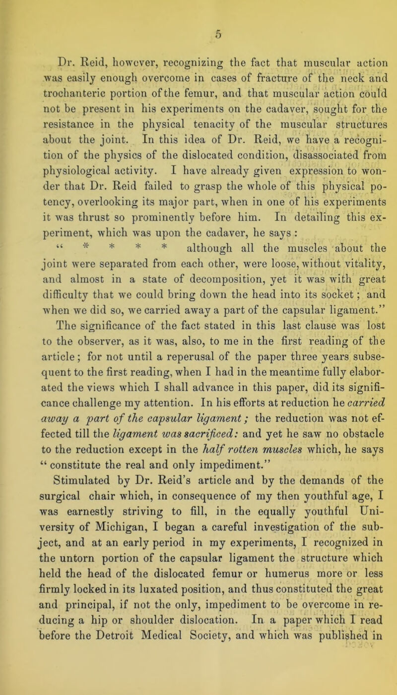 Dr. Reid, however, recognizing the fact that muscular action Avas easily enough overcome in cases of fracture of the neck and trochanteric portion of the femur, and that muscular action coul d not be present in his experiments on the cadaver, sought for the resistance in the physical tenacity of the muscular structures about the joint. In this idea of Dr. Reid, we have a recogni- tion of the physics of the dislocated condition, disassociated from physiological activity. I have already given expression to won- der that Dr. Reid failed to grasp the whole of this physical po- tency, overlooking its major part, when in one of his experiments it was thrust so prominently before him. In detailing this ex- periment, which was upon the cadaver, he says : “ * * * * although all the muscles about the joint were separated from each other, were loose, without vitality, and almost in a state of decomposition, yet it was with great difficulty that we could bring down the head into its socket; and when we did so, we carried away a part of the capsular ligament.” The significance of the fact stated in this last clause was lost to the observer, as it was, also, to me in the first reading of the article; for not until a reperusal of the paper three years subse- quent to the first reading, when I had in the meantime fully elabor- ated the views which I shall advance in this paper, did its signifi- cance challenge my attention. In his efforts at reduction he carried away a part of the capsular ligament; the reduction was not ef- fected till the ligament was sacrificed: and yet he saw no obstacle to the reduction except in the half rotten muscles which, he says “ constitute the real and only impediment.” Stimulated by Dr. Reid’s article and by the demands of the surgical chair which, in consequence of my then youthful age, I was earnestly striving to fill, in the equally youthful Uni- versity of Michigan, I began a careful investigation of the sub- ject, and at an early period in my experiments, I recognized in the untorn portion of the capsular ligament the structure which held the head of the dislocated femur or humerus more or less firmly locked in its luxated position, and thus constituted the great and principal, if not the only, impediment to be overcome in re- ducing a hip or shoulder dislocation. In a paper which I read before the Detroit Medical Society, and which was published in