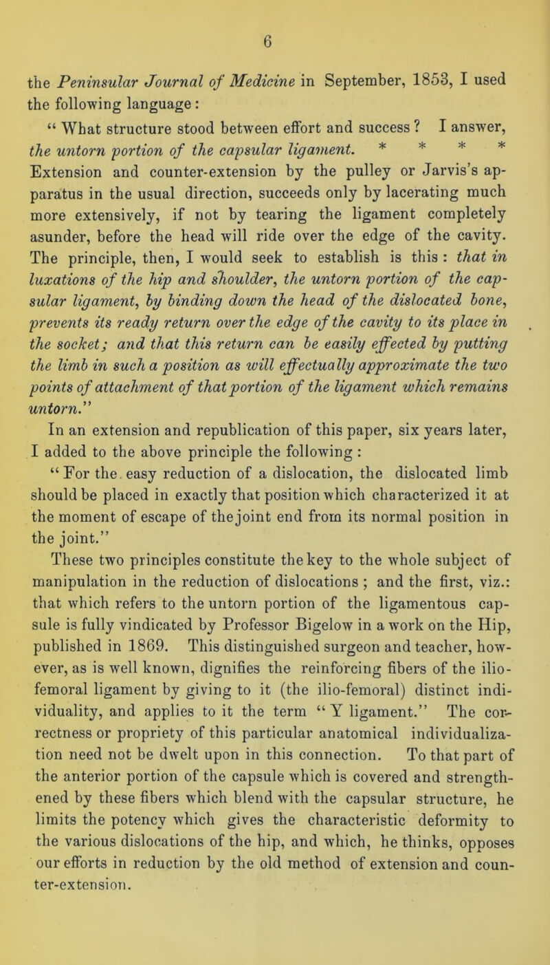 the Peninsular Journal of Medicine in September, 1853, I used the following language: “ What structure stood between effort and success ? I answer, the untorn 'portion of the capsular ligament. * Extension and counter-extension by the pulley or Jarvis’s ap- paratus in the usual direction, succeeds only by lacerating much more extensively, if not by tearing the ligament completely asunder, before the head will ride over the edge of the cavity. The principle, then, I would seek to establish is this : that in luxations of the hip and shoulder, the untorn portion of the cap- sular ligament, hy binding down the head of the dislocated bone, prevents its ready return over the edge of the cavity to its place in the socket; and that this return can be easily effected by putting the limb in such a position as will effectually approximate the two points of attachment of that portion of the ligament which remains untorn.” In an extension and republication of this paper, six years later, I added to the above principle the following : “For the easy reduction of a dislocation, the dislocated limb should be placed in exactly that position which characterized it at the moment of escape of the joint end from its normal position in the joint.” These two principles constitute the key to the whole subject of manipulation in the reduction of dislocations ; and the first, viz.: that which refers to the untorn portion of the ligamentous cap- sule is fully vindicated by Professor Bigelow in a work on the Hip, published in 1869. This distinguished surgeon and teacher, how- ever, as is well known, dignifies the reinforcing fibers of the ilio- femoral ligament by giving to it (the ilio-femoral) distinct indi- viduality, and applies to it the term “ Y ligament.” The cor- rectness or propriety of this particular anatomical individualiza- tion need not be dwelt upon in this connection. To that part of the anterior portion of the capsule which is covered and strength- ened by these fibers which blend with the capsular structure, he limits the potency which gives the characteristic deformity to the various dislocations of the hip, and which, he thinks, opposes our efforts in reduction by the old method of extension and coun- ter-extension.