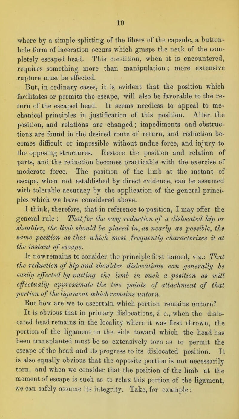 where by a simple splitting of the fibers of the capsule, a button- hole form of laceration occurs which grasps the neck of the com- pletely escaped head. This condition, when it is encountered, requires something more than manipulation; more extensive rupture must be effected. But, in ordinary cases, it is evident that the position which facilitates or permits the escape, will also be favorable to the re- turn of the escaped head. It seems needless to appeal to me- chanical principles in justification of this position. Alter the position, and relations are changed; impediments and obstruc- tions are found in the desired route of return, and reduction be- comes difficult or impossible without undue force, and injury to the opposing structures. Restore the position and relation of parts, and the reduction becomes practicable with the exercise of moderate force. The position of the limb at the instant of escape, when not established by direct evidence, can be assumed with tolerable accuracy by the application of the general princi- ples which we have considered above. I think, therefore, that in reference to position, I may offer the general rule : That for the easy reduction of a dislocated hip or shoulder, the limb should be placed in, as nearly as possible, the same position as that which most frequently characterizes it at the instant of escape. It nowremain3 to consider the principle first named, viz.: That the reduction of hip and shoulder dislocations can generally be easily effected by putting the limb in such a position as will effectually approximate the two points of attachment of that portion of the ligament whicliremains untorn. But how are we to ascertain which portion remains untorn? It is obvious that in primary dislocations, i. e., when the dislo- cated head remains in the locality where it was first thrown, the portion of the ligament on the side toward which the head has been transplanted must be so extensively torn as to permit the escape of the head and its progress to its dislocated position. It is also equally obvious that the opposite portion is not necessarily torn, and when we consider that the position of the limb at the moment of escape is such as to relax this portion of the ligament, we can safely assume its integrity. Take, for example ;